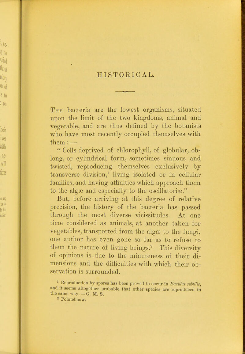 HISTORICAL. The bacteria are the lowest organisms, situated upon the hmit of the two kingdoms, animal and vegetable, and are thus defined by the botanists who have most recently occupied themselves with them: —  Cells deprived of chlorophyll, of globular, ob- long, or cylindrical form, sometimes sinuous and twisted, reproducing themselves exclusively by transverse division,' living isolated or in cellular families, and having affinities which approach them to the dlgse and especially to the oscillatorije. But, before arriving at this degree of relative precision, the history of the bacteria has passed through the most diverse vicissitudes. At one time considered as animals, at another taken for vegetables, transported from the alg^e to the fungi, one author has even gone so far as to refuse to them the nature of living beings.^ This diversity of opinions is due to the minuteness of their di- mensions and the difficulties with which their ob- servation is surrounded. 1 Reproduction by spores has been proved to occur in Bacilhs subtilis, and it seems altogether probable that other species are reproduced in the same way. — G. M. S. 2 Polotebnow.