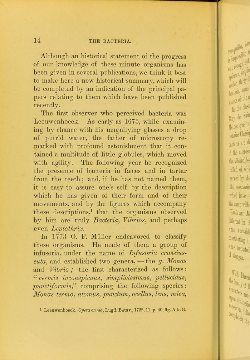 Although an historical statement of the progress of our knowledge of these minute organisms has been given in several publications, we think it best to make here a new historical summary, which will be completed by an indication of the principal pa- pers relating to them which have been published recently. The first observer who perceived bacteria was Leeuwenhoeck. As early as 1675, while examin- ing by chance with his magnifying glasses a drop of putrid water, the father of microscopy re- marked with profound astonishment that it con- tained a multitude of little globules, which moved with agility. The following year he recognized the presence of bacteria in fasces and in tartar from the teeth; and, if he has not named them, it is easy to assure one's self by the description which he has given of their form and of their movements, and by the figures which accompany these descriptions,^ that the organisms observed by him are truly Bacteria, Vibrios, and perhaps even Lejytothrix. In 1773 0. F. Miiller endeavored to classify these organisms. He made of them a group of infusoria, under the name of Infusoria crassius- cula, and established two genera, — the g. Monas and Vibrio; the first characterized as follows: ^'vermis incons2ncuus, simplidssimus, pellucidus, punctiformis comprising the following species: Monas termo, atomics, punctum, ocellus, lens, mica, 1 Leeuwenhoeck. Opera omnia, Lugd. Batav., 1722,11, p. 40, flg. A to G.