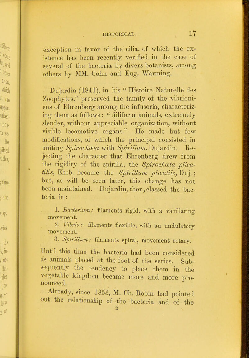 exception in favor of the cilia, of which the ex- istence has been recently verified in the case of several of the bacteria by divers botanists, among others by MM. Cohn and Eug. Warming. Dujardin (1841), in his  Histoire Naturelle des Zoophytes, preserved the family of the vibrioni- ens of Ehrenberg among the infusoria, characterizr ing them as follows :  fiiliform animals, extremely slender, without appreciable organization, without visible locomotive organs. He made but few modifications, of which the principal consisted in uniting Spirochceia with SpiriUum,Du]?Lrdm. Re- jecting the character that Ehrenberg drew from the rigidity of the spirilla, the Spirochceta p)lica- tilis, Ehrb. became the Spirillum pKcaiile,Du].; but, as will be seen later, this change has not been maintained. Dujardin, then, classed the bac- teria in: 1. Bacterium: filaments rigid, with a vacillating movement. 2. Vibrio: filaments flexible, with an undulatory movement. 3. Spirillum: filaments spiral, movement rotary. Until this time the bacteria had been considered as animals placed at the foot of the series. Sub- sequently the tendency to place them in the vegetable kingdom became more and more pro- nounced. Already, since 1853, M. Ch. Robin had pointed out the relationship of the bacteria and of the