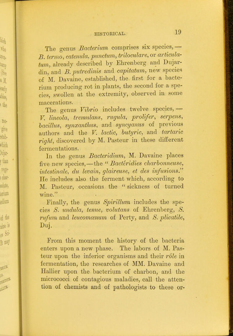 The genus Bacterium comprises six species, — B. ierino, catenula, punctum, triloculare, or articula- tum, already described by Ehrenberg and Dujar- din, and B. putredinis and capitatum, new species of M. Davaine, established, the, first for a bacte- rium producing rot in plants, the second for a spe- cies, swollen at the extremity, observed in some macerations. The genus Vibrio includes twelve species, — V. lineola, tremulans, rugitla, prolifer, serpens, hacillus, synxanthus, and syncyanus of previous authors and the V. lactic, butyric, and tartaric right, discovered by M. Pasteur in these different fermentations. In the genus Bacteridium, M. Davaine places five new species,—the  Bacteridies charbonneuse, intestinale, du levain, glaireuse, et des infusions. He includes also the ferment which, according to M. Pasteur, occasions the  sickness of turned • „ jj wme. Finally, the genus Spirillum includes the spe- cies 8. undula, tenue, volutans of Ehrenberg, S. rufum and leucomcenum of Perty, and S. plicatile, Duj. From this moment the history of the bacteria enters upon a new phase. The labors of M. Pas- teur upon the inferior organisms and their role in fermentation, the researches of MM. Davaine and Hallier upon the bacterium of charbon, and the micrococci of contagious maladies, call the atten- tion of chemists and of pathologists to these or-