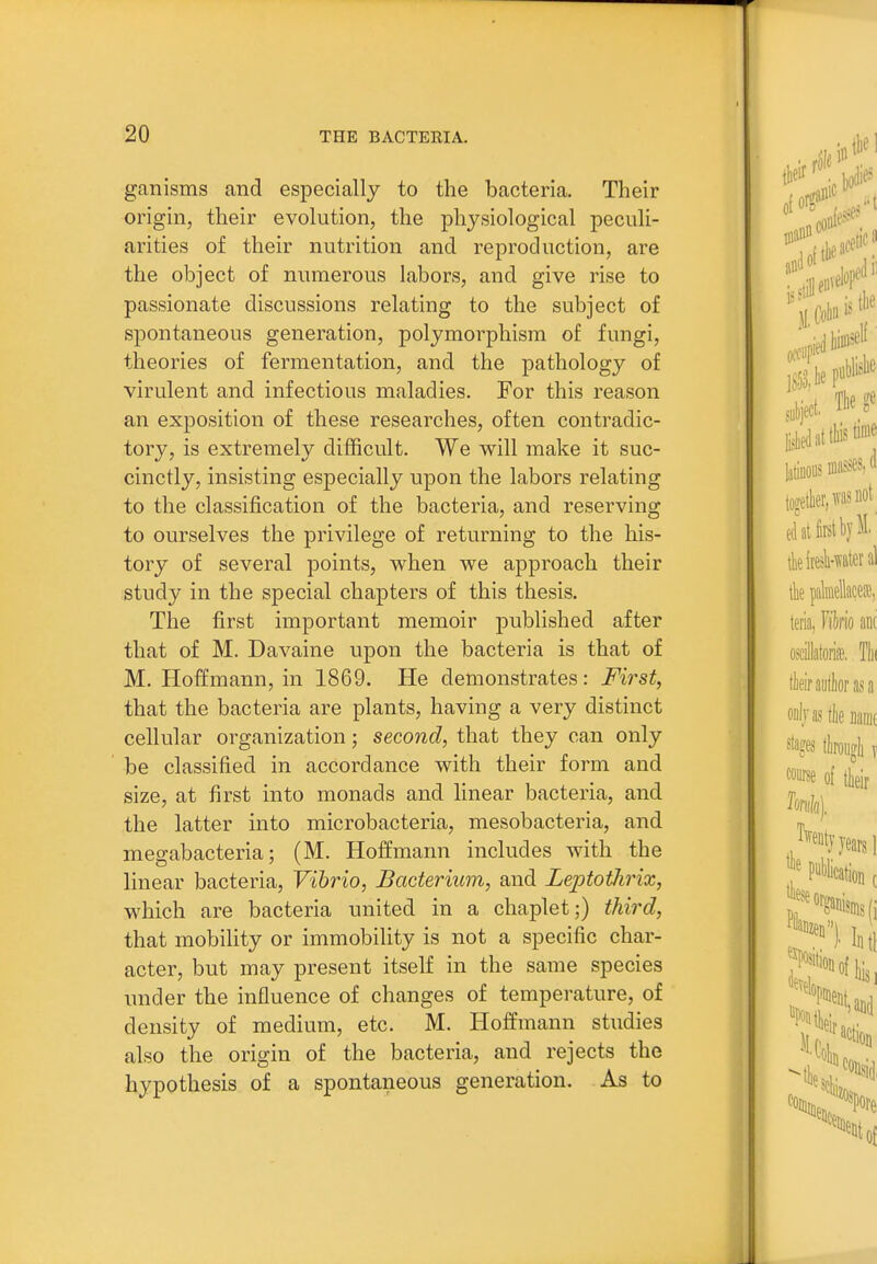 ganisms and especially to the bacteria. Their origin, their evolution, the physiological peculi- arities of their nutrition and reproduction, are the object of numerous labors, and give rise to passionate discussions relating to the subject of spontaneous generation, polymorphism of fungi, theories of fermentation, and the pathology of virulent and infectious maladies. For this reason an exposition of these researches, often contradic- tory, is extremely difficult. We will make it suc- cinctly, insisting especially upon the labors relating to the classification of the bacteria, and reserving to ourselves the privilege of returning to the his- tory of several points, w^hen we approach their study in the special chapters of this thesis. The first important memoir published after that of M. Davaine upon the bacteria is that of M. Hoffmann, in 1869. He demonstrates: First, that the bacteria are plants, having a very distinct cellular organization; second, that they can only be classified in accordance with their form and size, at first into monads and linear bacteria, and the latter into microbacteria, mesobacteria, and megabacteria; (M. Hoffmann includes with the linear bacteria, Vibrio, Bacterium, and Leptothrix, which are bacteria united in a chaplet;) third, that mobility or immobility is not a specific char- acter, but may present itself in the same species under the influence of changes of temperature, of density of medium, etc. M. Hoffmann studies also the origin of the bacteria, and rejects the hypothesis of a spontaneous generation. As to