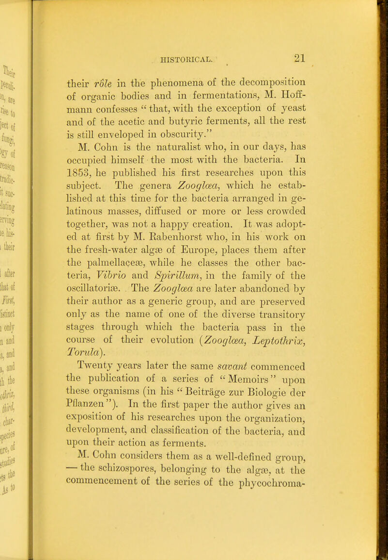 their role in the phenomena of the decomposition of orsranic bodies and in fermentations, M. Hoff- O mann confesses  that, with the exception of yeast and of the acetic and butyric ferments, all the rest is still enveloped in obscurity. M. Cohn is the naturalist who, in our days, has occupied himself the most with the bacteria. In 1853, he published his first researches upon this subject. The genera ZooglcEa, which he estab- lished at this time for the bacteria arranged in ge- latinous masses, diffused or more or less crowded together, was not a happy creation. It was adopt- ed at first by M. Rabenhorst who, in his work on the fresh-water algae of Europe, places them after the palmellaceae, while he classes the other bac- teria. Vibrio and Spirillum, in the family of the oscillatori^e. The Zooglcea are later abandoned by their author as a generic group, and are preserved only as the name of one of the diverse transitory stages through which the bacteria pass in the course of their evolution [Zooglcea, Leptothrix, Torula). Twenty years later the same savant commenced the publication of a series of Memoirs upon these organisms (in his  Beitrage zur Biologic der Pflanzen ). In the first paper the author gives an exposition of his researches upon the organization, development, and classification of the bacteria, and upon their action as ferments. M. Cohn considers them as a well-defined group, — the schizospores, belonging to the alga3, at the commencement of the series of the phycochroma-