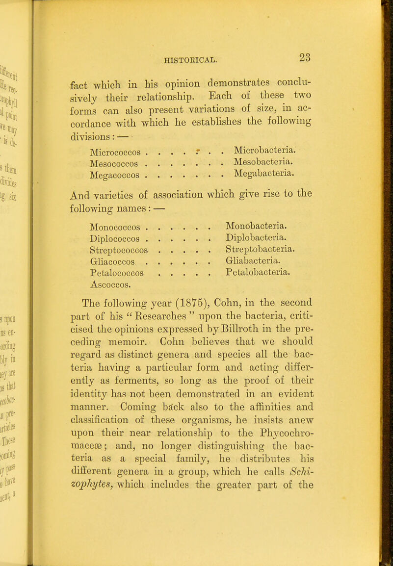 fact which in his opinion demonstrates conclu- sively their relationship. Each of these two forms can also present variations of size, in ac- cordance with which he estabhshes the following divisions: — Micrococcos Microbacteria. Mesococcos Mesobacteria. Megacoecos Megabacteria. And varieties of association which give rise to the following names: — Monococcos Monobacteria. Diplococcos Diplobacteria. Streptococcos Strep tobacteria. Gliacoccos Gliabacteria. PetaloGoccos Petalobacteria. Ascoccos. The following year (1875), Cohn, in the second part of his  Researches  upon the bacteria, criti- cised the opinions expressed by Billroth in the pre- ceding memoir. Cohn believes that we should regard as distinct genera and species all the bac- teria having a particular form and acting differ- ently as ferments, so long as the proof of their identity has not been demonstrated in an evident manner. Coming back also to the affinities and classification of these organisms, he insists anew upon their near relationship to the Phycochro- macese; and, no longer distinguishing the bac- teria as a special family, he distributes his different genera in a group, which he calls Schi- zophytes, which includes the greater part of the