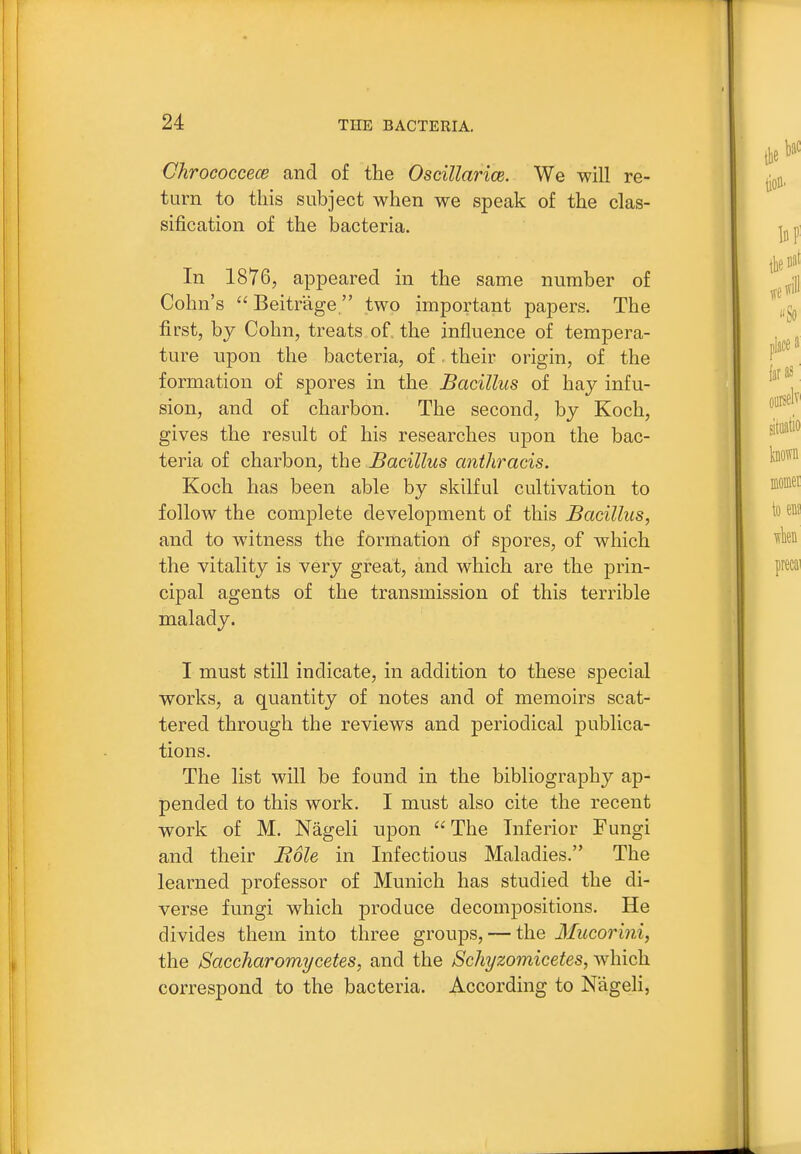 Ghrococcece and of the Oscillarice. We will re- turn to this subject when we speak of the clas- sification of the bacteria. In 1876, appeared in the same number of Cohn's Beitrage  two important papers. The first, by Cohn, treats of the influence of tempera- ture upon the bacteria, of. their origin, of the formation of spores in the Bacillus of hay infu- sion, and of charbon. The second, by Koch, gives the result of his researches upon the bac- teria of charbon, the JBacillus anthracis. Koch has been able by skilful cultivation to follow the complete development of this Bacillus, and to witness the formation of spores, of which the vitality is very great, and which are the prin- cipal agents of the transmission of this terrible malady. I must still indicate, in addition to these special works, a quantity of notes and of memoirs scat- tered through the reviews and periodical publica- tions. The list will be found in the bibliography ap- pended to this work. I must also cite the recent work of M. Nageli upon The Inferior Fungi and their Bole in Infectious Maladies. The learned professor of Munich has studied the di- verse fungi which produce decompositions. He divides them into three groups, — the Mucorini, the Saccharomycetes, and the Schyzomicetes, which correspond to the bacteria. According to Nageli,