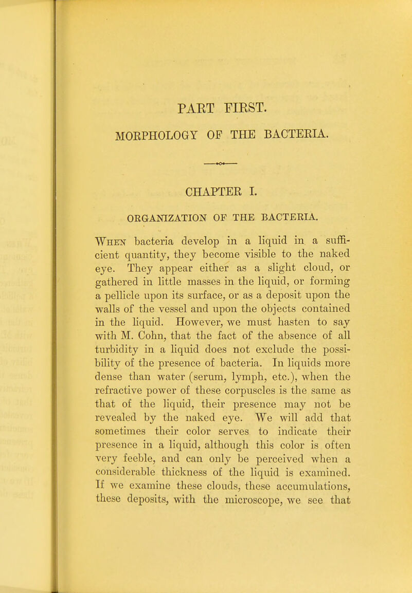 PART FIRST. MOEPHOLOGY OF THE BACTEEIA. CHAPTER I. ORGANIZATION OF THE BACTERIA. When bacteria develop in a liquid in a suffi- cient quantity, they become visible to the naked eye. They appear either as a slight cloud, or gathered in little masses in the liquid, or forming a pellicle upon its surface, or as a deposit upon the walls of the vessel and upon the objects contained in the liquid. However, we must hasten to say with M. Cohn, that the fact of the absence of all turbidity in a liquid does not exclude the possi- bility of the presence of bacteria. In liquids more dense than water (serum, lymph, etc.), when the refractive power of these corpuscles is the same as that of the liquid, their presence may not be revealed by the naked eye. We will add that sometimes their color serves to indicate their presence in a liquid, although this color is often very feeble, and can only be perceived when a considerable thickness of the liquid is examined. If we examine these clouds, these accumulations, these deposits, with the microscope, we see that