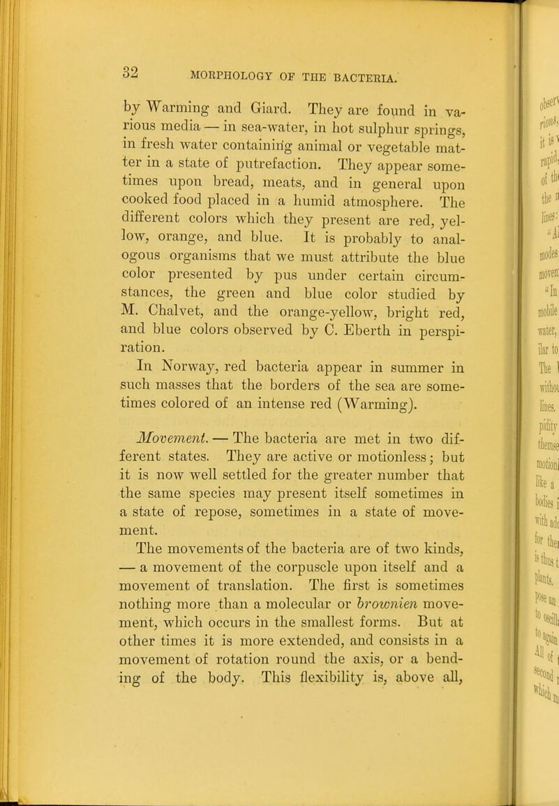 by Warming and Giard. They are found in va- rious media— in sea-water, in hot sulphur springs, in fresh water containing animal or vegetable mat- ter in a state of putrefaction. They appear some- times upon bread, meats, and in general upon cooked food placed in a humid atmosphere. The different colors which they present are red, yel- low, orange, and blue. It is probably to anal- ogous organisms that we must attribute the blue color presented by pus under certain circum- stances, the green and blue color studied by M. Chalvet, and the orange-yellow, bright red, and blue colors observed by C. Eberth in perspi- ration. In Norway, red bacteria appear in summer in such masses that the borders of the sea are some- times colored of an intense red (Warming). Movement — The bacteria are met in two dif- ferent states. They are active or motionless; but it is now well settled for the greater number that the same species may present itself sometimes in a state of repose, sometimes in a state of move- ment. The movements of the bacteria are of two kinds, — a movement of the corpuscle upon itself and a movement of translation. The first is sometimes nothing more than a molecular or hrownien move- ment, which occurs in the smallest forms. But at other times it is more extended, and consists in a movement of rotation round the axis, or a bend- ing of the body. This flexibility is, above all,
