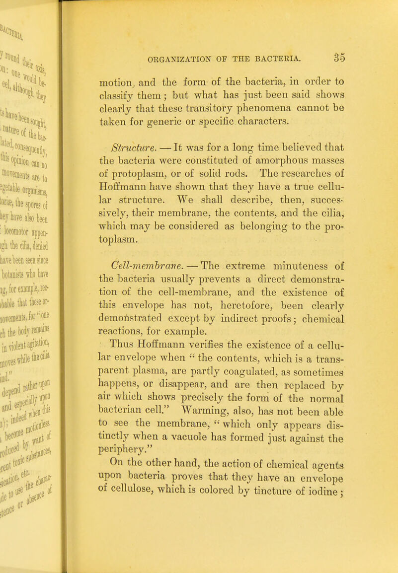 motion, and the form of the bacteria, in order to classify them ; but what has just been said shows clearly that these transitory phenomena cannot be taken for generic or specific characters. Structure. — It was for a long time believed that the bacteria were constituted of amorphous masses of protoplasm, or of solid rods. The researches of Hoffmann have shown that they have a true cellu- lar structure. We shall describe, then, succes- sively, their membrane, the contents, and the cilia, which may be considered as belonging to the pro- toplasm. Cell-memhrane. — The extreme minuteness of the bacteria usually prevents a direct demonstra- tion of the cell-membrane, and the existence of this envelope has not, heretofore, been clearly demonstrated except by indirect proofs; chemical reactions, for example. Thus Hoffmann verifies the existence of a cellu- lar envelope when  the contents, which is a trans- parent plasma, are partly coagulated, as sometimes happens, or disappear, and are then replaced by air which shows precisely the form of the normal bacterian cell. Warming, also, has not been able to see the membrane,  which only appears dis- tinctly when a vacuole has formed just against the periphery. On the other hand, the action of chemical agents upon bacteria proves that they have an envelope of cellulose, which is colored by tincture of iodine;