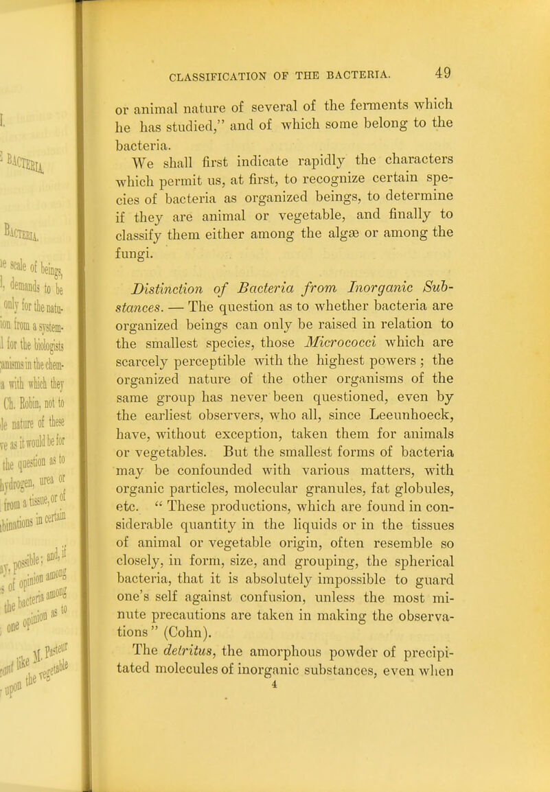 or animal nature of several of the ferments which he has studied, and of which some belong to the bacteria. We shall first indicate rapidly the characters which permit us, at first, to recognize certain spe- cies of bacteria as organized beings, to determine if they are animal or vegetable, and finally to classify them either among the algae or among the fungi. Distinction of Bacteria from Inorganic Suh- stances. — The question as to whether bacteria are organized beings can only be raised in relation to the smallest species, those Micrococci which are scarcely perceptible with the highest powers ; the organized nature of the other organisms of the same group has never been questioned, even by the earliest observers, who all, since Leeunhoeck, have, without exception, taken them for animals or vegetables. But the smallest forms of bacteria may be confounded with various matters, with organic particles, molecular granules, fat globules, etc.  These productions, which are found in con- siderable quantity in the liquids or in the tissues of animal or vegetable origin, often resemble so closely, in form, size, and grouping, the spherical bacteria, that it is absolutely impossible to guard one's self against confusion, unless the most mi- nute precautions are taken in making the observa- tions  (Cohn). The detritus, the amorphous powder of precipi- tated molecules of inorganic substances, even when 4