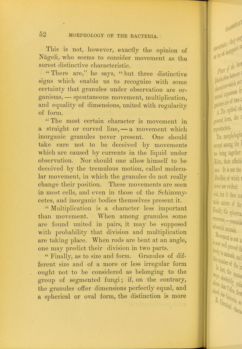 This is not, however, exactly the opinion of NageH, who seems to consider movement as the surest distinctive characteristic. There are, he says, but three distinctive signs which enable us to recognize with some certainty that granules under observation are or- ganisms, — spontaneous movement, multiplication, and equality of dimensions, united with regularity of form.  The most certain character is movement in a straight or curved line, — a movement which inorganic granules never present. One should take care not to be deceived by movements which are caused by currents in the liquid under observation. Nor should one allow himself to be deceived by the tremulous motion, called molecu- lar movement, in which the granules do not really change their position. These movements are seen in most cells, and even in those of the Schizomy- cetes, and inorganic bodies themselves present it.  Multiplication is a character less important than movement. When among granules some are found united in pairs, it may be supposed with probability that division and multiplication are taking place. When rods are bent at an angle, one may predict their division in two parts.  Finally, as to size and form. Granules of dif- ferent size and of a more or less irregular form ought not to be considered as belonging to the group of segmented fungi; if, on the contrary, the granules offer dimensions perfectly equal, and a spherical or oval form, the distinction is more