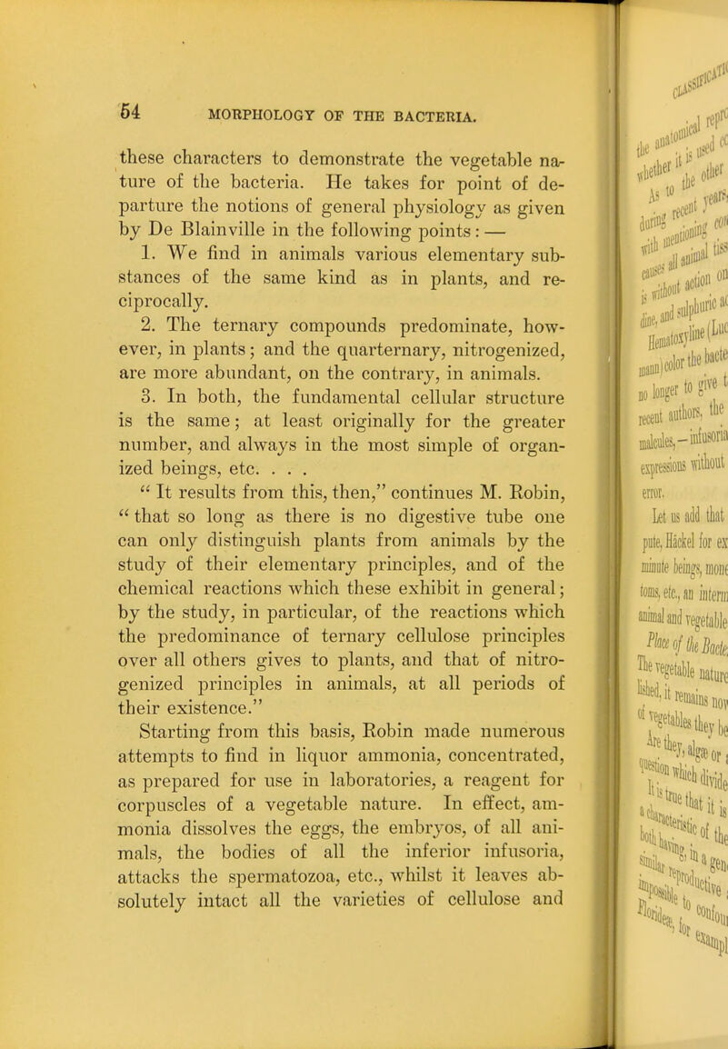 these characters to demonstrate the vegetable nar ture of the bacteria. He takes for point of de- parture the notions of general physiology as given by De Blainville in the following points : — 1. We find in animals various elementary sub- stances of the same kind as in plants, and re- ciprocally. 2. The ternary compounds predominate, how- ever, in plants; and the quarternary, nitrogenized, are more abundant, on the contrary, in animals. 3. In both, the fundamental cellular structure is the same; at least originally for the greater number, and always in the most simple of organ- ized beings, etc. . . .  It results from this, then, continues M. Eobin,  that so long as there is no digestive tube one can only distinguish plants from animals by the stud}^ of their elementary principles, and of the chemical reactions which these exhibit in general; by the study, in particular, of the reactions which the predominance of ternary cellulose principles over all others gives to plants, and that of nitro- genized principles in animals, at all periods of their existence. Starting from this basis, Robin made numerous attempts to find in liquor ammonia, concentrated, as prepared for use in laboratories, a reagent for corpuscles of a vegetable nature. In effect, am- monia dissolves the eggs, the embryos, of all ani- mals, the bodies of all the inferior infusoria, attacks the spermatozoa, etc., whilst it leaves ab- solutely intact all the varieties of cellulose and