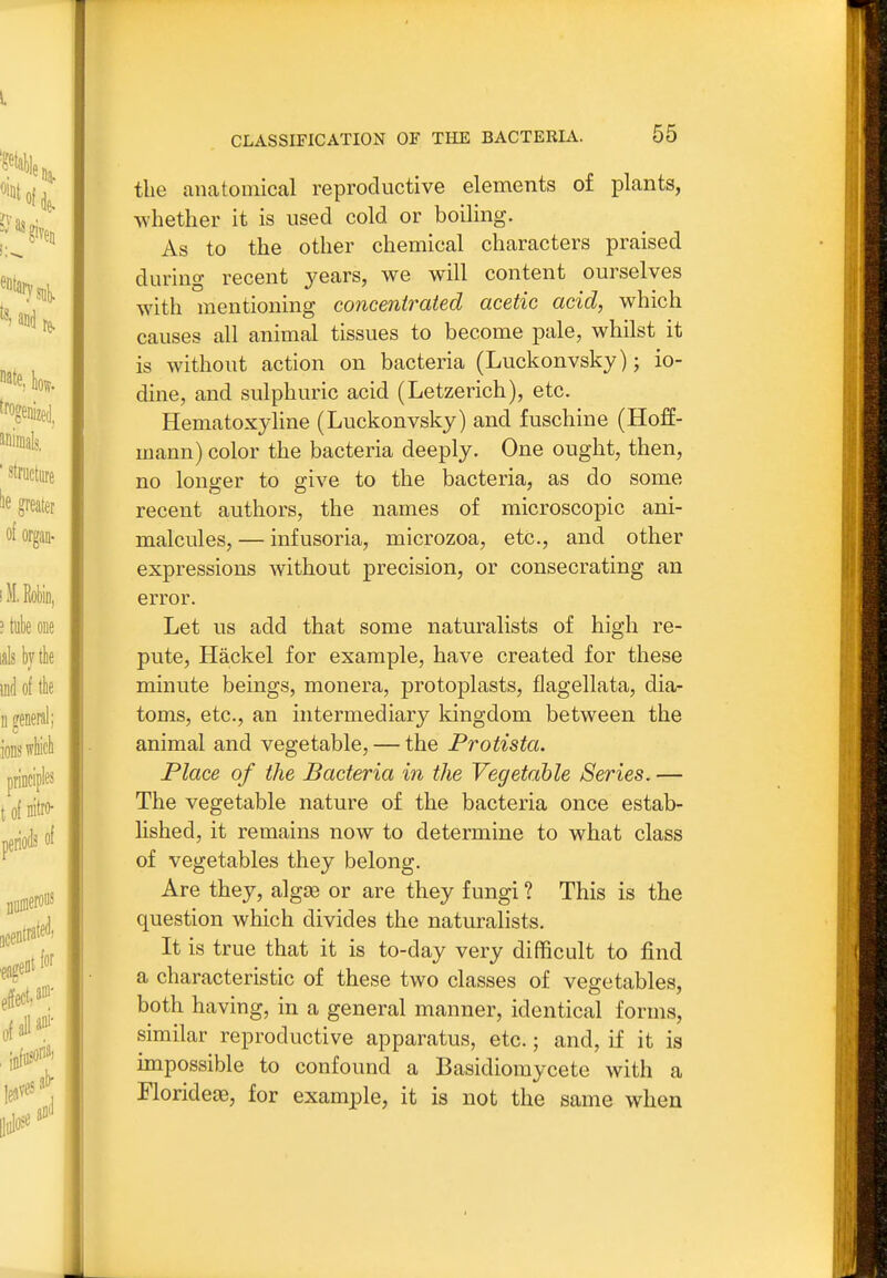 the anatomical reproductive elements of plants, whether it is used cold or boiling. As to the other chemical characters praised during recent years, we will content ourselves wdth mentioning concent^-aied acetic acid, which causes all animal tissues to become pale, whilst it is without action on bacteria (Luckonvsky); io- dine, and sulphuric acid (Letzerich), etc. Hematoxyline (Luckonvsky) and fuschine (Hoff- mann) color the bacteria deeply. One ought, then, no longer to give to the bacteria, as do some recent authors, the names of microscopic ani- malcules, — infusoria, microzoa, etc., and other expressions without precision, or consecrating an error. Let us add that some naturalists of high re- pute, Hackel for example, have created for these minute beings, monera, protoplasts, flagellata, dia- toms, etc., an intermediary kingdom between the animal and vegetable, — the Protista, Place of the Bacteria in the Vegetable Series. — The vegetable nature of the bacteria once estab- lished, it remains now to determine to what class of vegetables they belong. Are they, algse or are they fungi ? This is the question which divides the naturalists. It is true that it is to-day very difficult to find a characteristic of these two classes of vegetables, both having, in a general manner, identical forms, similar reproductive apparatus, etc.; and, if it is impossible to confound a Basidiomycete with a FloridejB, for example, it is not the same when