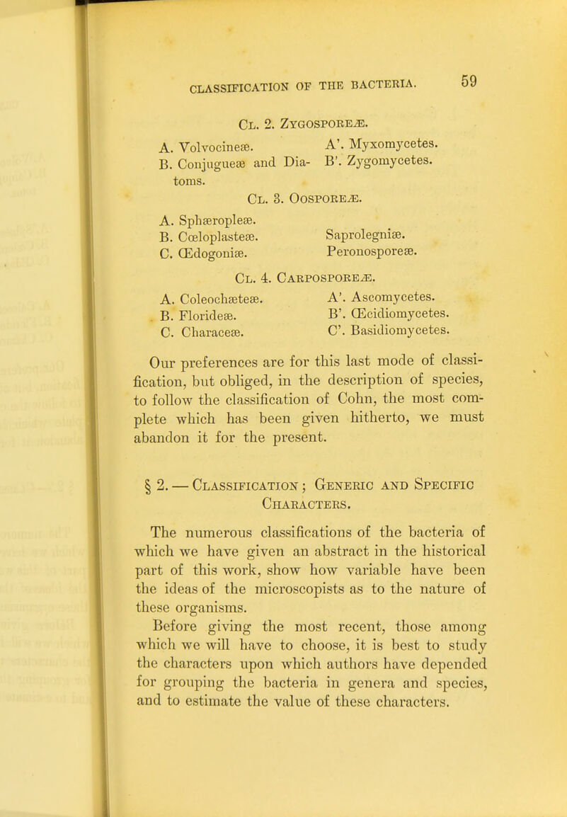 Cl. 2. ZYGOSPOREiE. A. VolvocineEe. A'. Myxomycetes. B. Coujuguese and Dia- B'. Zygomycetes, toms. Cl. 3. OospoREiE. A. Sphseroplese. B. Cceloplastese. Saprolegnise. C. CEdogoniae. Peronosporeee. Cl. 4. CARPOSPOREiE. A. Coleochaetese. A*. Ascomycetes. . B. Floridese. B'. CEcidiomycetes. C. Characese. C. Basidiomycetes. Our preferences are for this last mode of classi- fication, but obliged, in the description of species, to follow the classification of Cohn, the most com- plete which has been given hitherto, we must abandon it for the present. § 2. — Classification ; Generic and Specific Characters. The numerous classifications of the bacteria of which we have given an abstract in the historical part of this work, show how variable have been the ideas of the microscopists as to the nature of these organisms. Before giving the most recent, those among which we will have to choose, it is best to study the characters upon which authors have depended for grouping the bacteria in genera and species, and to estimate the value of these characters.