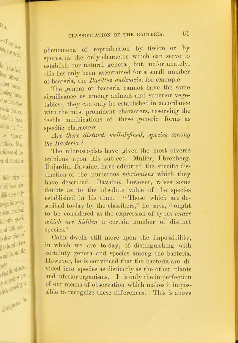 phenomena of reproduction by fission or by spores, as tlie only character which can serve to estabHsh our natural genera; but, unfortunately, this has only been ascertained for a small number of bacteria, the Bacillus anthracis, for example. The genera of bacteria cannot have the same significance as among animals and superior vege- tables ; they can only be established in accordance with the most prominent characters, reserving the feeble modifications of these generic forms as specific characters. Are there distinct, well-defined, species among the Bacteria f The microscopists have given the most diverse opinions upon this subject. Miiller, Ehrenberg, Dujardin, Davaine, have admitted the specific dis- tinction of the numerous vihrioniens which they have described. Davaine, however, raises some doubts as to the absolute value of the species established in his time.  Those which are de- scribed to-day by the classifiers, he says,  ought to be considered as the expression of types under which are hidden a certain number of distinct species. Cohn dwells still more upon the impossibility, in which we are to-day, of distinguishing with certaint}' genera and species among the bacteria. However, he is convinced that the bacteria are di- vided into species as distinctly as the other plants and inferior organisms. It is only the imperfection of our means of observation which makes it impos- sible to recognize these differences. This is above