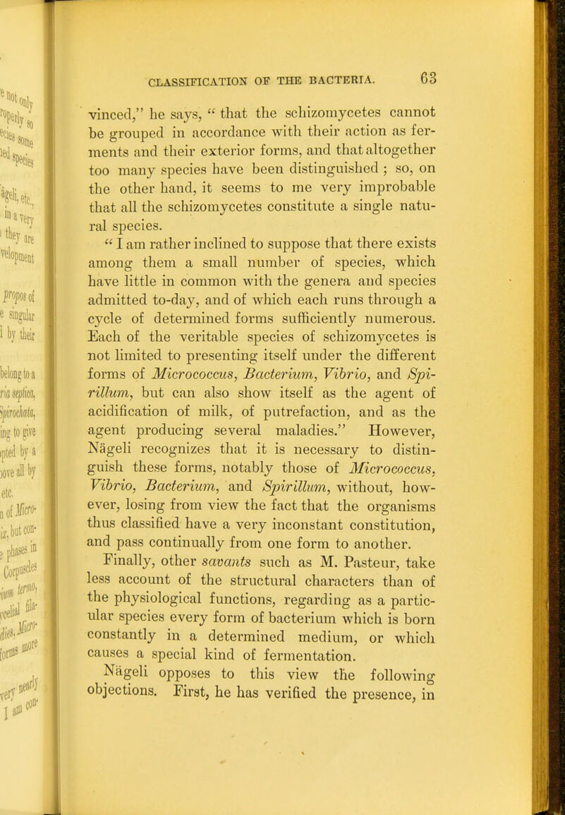 vinced, he says,  that the schizomycetes cannot be grouped in accordance with their action as fer- ments and their exterior forms, and that altogether too many species have been distinguished ; so, on the other hand, it seems to me very improbable that all the schizomycetes constitute a single natu- ral species.  I am rather inclined to suppose that there exists among them a small number of species, which have little in common with the genera and species admitted to-day, and of which each runs through a cycle of determined forms sufficiently numerous. Each of the veritable species of schizomycetes is not limited to presenting itself under the different forms of Micrococcus, Bacterium, Vibrio, and Spi- rillum, but can also show itself as the agent of acidification of milk, of putrefaction, and as the agent producing several maladies. However, Nageli recognizes that it is necessary to distin- guish these forms, notably those of Micrococcus, Vibrio, Bacterium, and Spirillum, without, how- ever, losing from view the fact that the organisms thus classified have a very inconstant constitution, and pass continually from one form to another. Finally, other savants such as M. Pasteur, take less account of the structural characters than of the physiological functions, regarding as a partic- ular species every form of bacterium which is born constantly in a determined medium, or which causes a special kind of fermentation. Nageli opposes to this view the following objections. First, he has verified the presence, in