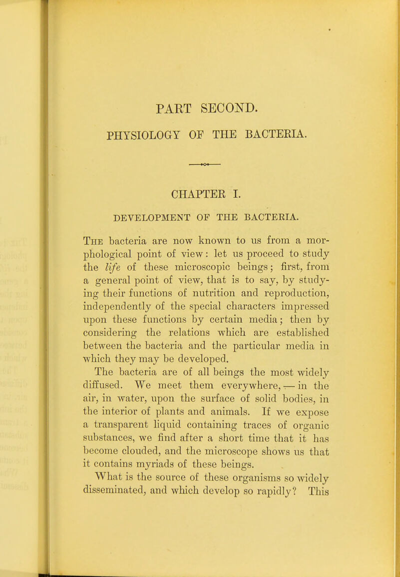 PART SECOND. PHYSIOLOGY OF THE BACTERIA. CHAPTER 1. DEVELOPMENT OF THE BACTERIA. The bacteria are now known to us from a mor- phological point of view: let us proceed to study the life of these microscopic beings; first, from a general point of view, that is to say, by study- ing their functions of nutrition and reproduction, independently of the special characters impressed upon these functions by certain media; then by considering the relations which are established between the bacteria and the particular media in which they may be developed. The bacteria are of all beings the most widely diffused. We meet them everywhere, — in the air, in water, upon the surface of solid bodies, in the interior of plants and animals. If we expose a transparent liquid containing traces of organic substances, we find after a short time that it has become clouded, and the microscope shows us that it contains myriads of these beings. What is the source of these organisms so widely disseminated, and which develop so rapidly? This