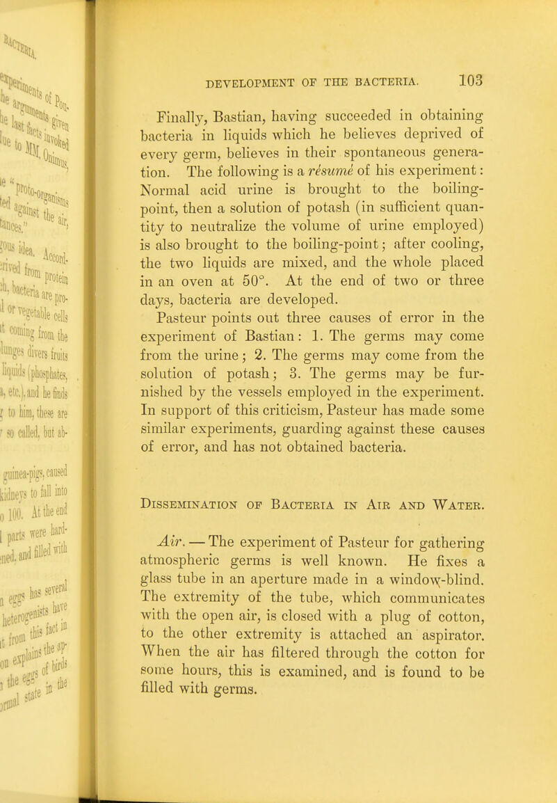 Finall}^, Bastian, having succeeded in obtaining bacteria in liquids which he believes deprived of every germ, believes in their spontaneous genera- tion. The following is a resume of his experiment: Normal acid urine is brought to the boiling- point, then a solution of potash (in sufficient quan- tity to neutrahze the volume of urine employed) is also brought to the boiling-point; after cooling, the two liquids are mixed, and the whole placed in an oven at 50°. At the end of two or three days, bacteria are developed. Pasteur points out three causes of error in the experiment of Bastian: 1. The germs may come from the urine; 2. The germs may come from the solution of potash; 3. The germs may be fur- nished by the vessels employed in the experiment. In support of this criticism, Pasteur has made some similar experiments, guarding against these causes of error, and has not obtained bacteria. Dissemination of Bacteria in Air and Water. Air. — The experiment of Pasteur for gathering atmospheric germs is well known. He fixes a glass tube in an aperture made in a windo^x-blind. The extremity of the tube, which communicates with the open air, is closed with a plug of cotton, to the other extremity is attached an aspirator. When the air has filtered through the cotton for some hours, this is examined, and is found to be filled with germs.