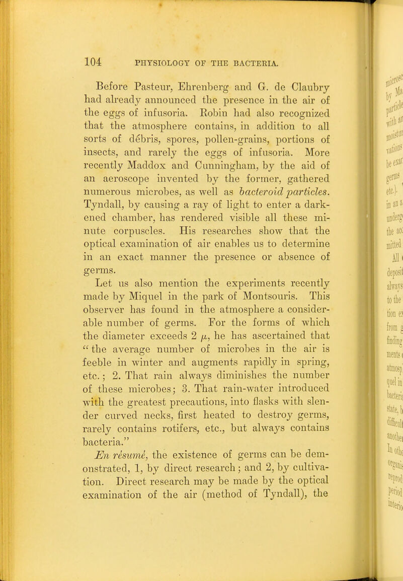 Before Pasteur, Ehrenberg and G. de Claubry had already announced the presence in the air of the eggs of infusoria. Robin had also recognized that the atmosphere contains, in addition to all sorts of debris, spores, pollen-grains, portions of insects, and rarely the eggs of infusoria. More recently Maddox and Cunningham, by the aid of an aeroscope invented by the former, gathered numerous microbes, as well as hacieroid particles. Tyndall, by causing a ray of light to enter a dark- ened chamber, has rendered visible all these mi- nute corpuscles. His researches show that the optical examination of air enables us to determine in an exact manner the presence or absence of germs. Let us also mention the experiments recently made by Miquel in the park of Montsouris. This observer has found in the atmosphere a consider- able number of germs. For the forms of which the diameter exceeds 2 /a, he has ascertained that  the average number of microbes in the air is feeble in winter and augments rapidly in spring, etc.; 2. That rain always diminishes the number of these microbes; 3. That rain-water introduced with the greatest precautions, into flasks with slen- der curved necks, first heated to destroy germs, rarely contains rotifers, etc., but ahvays contains bacteria. U7i resume, the existence of germs can be dem- onstrated, 1, by direct research ; and 2, by cultiva- tion. Direct research may be made by the optical examination of the air (method of Tyndall), the