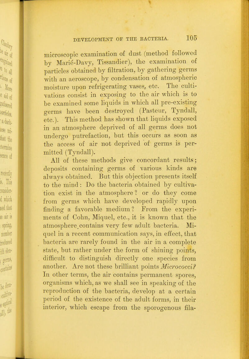 microscopic examination of dust (method followed by Marie-Davy, Tissandier), the examination of particles obtained by filtration, by gathering germs with an aeroscope, by condensation of atmospheric moisture upon refrigerating vases., etc. The culti- vations consist in exposing to the air which is to be examined some liquids in which all pre-existing germs have been destroyed (Pasteur, Tyndall, etc.)- This method has shown that liquids exposed in an atmosphere deprived of all germs does not undergo putrefaction, but this occurs as soon as the access of air not deprived of germs is per- mitted (Tyndall). All of these methods give concordant results; deposits containing germs of various kinds are always obtained. But this objection presents itself to the mind : Do the bacteria obtained by cultiva- tion exist in the atmosphere ? or do they come from germs which have developed rapidly upon finding a favorable medium ? From the experi- ments of Cohn, Miquel, etc., it is known that the atmosphere.contains very few adult bacteria. Mi- quel in a recent communication says, in effect, that bacteria are rarely found in the air in a complete state, but rather under the form of shining points, difficult to distinguish directly one species from another. Are not these brilliant points Micrococci^ In other terms, the air contains permanent spores, organisms which, as we shall see in speaking of the reproduction of the bacteria, develop at a certain period of the existence of the adult forms, in their interior, which escape from the sporogenous fila-