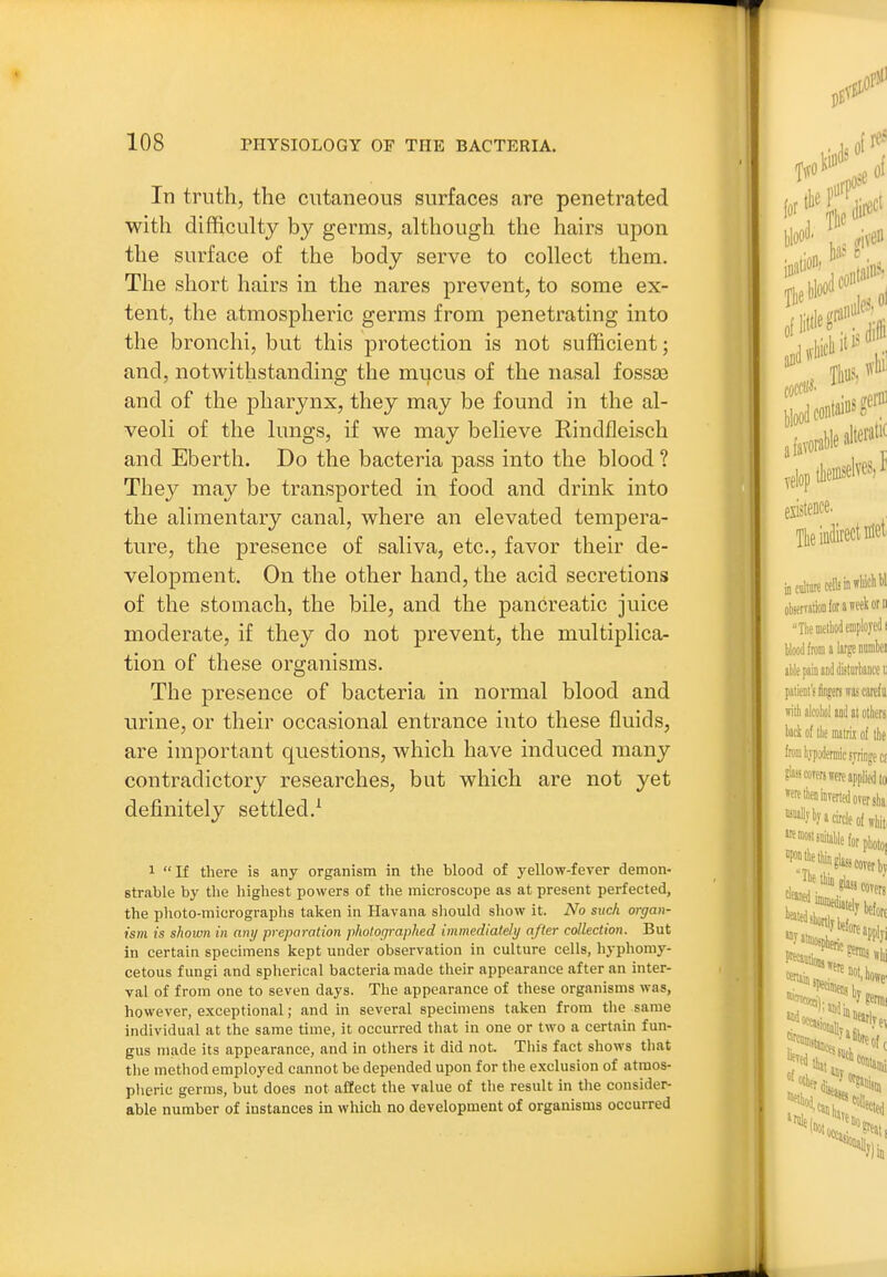 In truth, the cutaneous surfaces are penetrated with difficulty by germs, althougli tlie hairs upon the surface of the body serve to collect them. The short hairs in the nares prevent, to some ex- tent, the atmospheric germs from penetrating into the bronchi, but this protection is not sufficient; and, notwithstanding the mucus of the nasal fossse and of the pharynx, they may be found in the al- veoli of the lungs, if we may believe Rindfleisch and Eberth. Do the bacteria pass into the blood ? They may be transported in food and drink into the alimentary canal, where an elevated tempera- ture, the presence of saliva, etc., favor their de- velopment. On the other hand, the acid secretions of the stomach, the bile, and the pancreatic juice moderate, if they do not prevent, the multiplica- tion of these organisms. The presence of bacteria in normal blood and urine, or their occasional entrance into these fluids, are important questions, which have induced many contradictory researches, but which are not yet definitely settled.^ 1 If there is any organism in the blood of yellow-fever demon- strable by the highest powers of the microscope as at present perfected, the photo-micrographs taken in Havana should show it. No such organ- ism is shown in any preparation photofjraphed inimediateli/ after collection. But in certain specimens kept under observation in culture cells, hyphomy- cetous fungi and spherical bacteria made their appearance after an inter- val of from one to seven days. The appearance of these organisms was, however, exceptional; and in several specimens taken from tlie same individual at the same time, it occurred that in one or two a certain fun- gus made its appearance, and in others it did not. This fact shows that tlie method employed cannot be depended upon for the exclusion of atmos- pheric germs, but does not affect the value of the result in the consider- able number of instances in which no development of organisms occurred