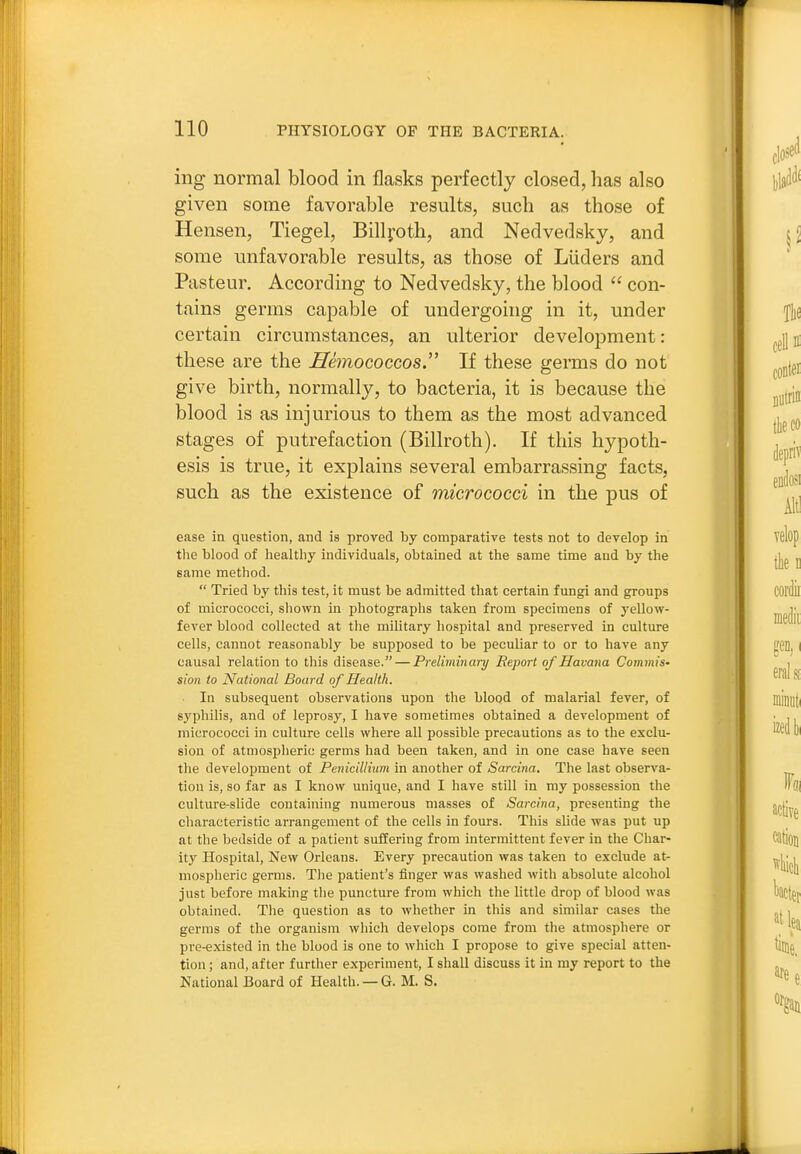 ing normal blood in flasks perfectly closed, has also given some favorable results, such as those of Hensen, Tiegel, Billj-oth, and Nedvedsky, and some unfavorable results, as those of Liiders and Pasteur. According to Nedvedsky, the blood  con- tains germs capable of undergoing in it, under certain circumstances, an ulterior development: these are the Shnococcos. If these germs do not give birth, normally, to bacteria, it is because the blood is as injurious to them as the most advanced stages of putrefaction (Billroth). If this hypoth- esis is true, it explains several embarrassing facts, such as the existence of micrococci in the pus of ease in question, and is proved by comparative tests not to develop in the blood of healthy individuals, obtained at the same time and by the same method.  Tried by this test, it must be admitted that certain fungi and groups of micrococci, shown in photograplis taken from specimens of yellow- fever blood collected at the military hospital and preserved in culture cells, cannot reasonably be supposed to be peculiar to or to have any causal relation to this disease. — Preliminary Report of Havana Commis- sion to National Board of Health. In subsequent observations upon the blood of malarial fever, of syphilis, and of leprosy, I have sometimes obtained a development of micrococci in culture cells where all possible precautions as to the exclu- sion of atmospheric germs had been taken, and in one case have seen the development of Penicillium in another of Sarcina. The last observa- tion is, so far as I know unique, and I have still in my possession the culture-slide containing numerous masses of Sarcina, presenting the characteristic arrangement of the cells in fours. This slide was put up at the bedside of a patient suffering from intermittent fever in the Char- ity Hospital, New Orleans. Every precaution was taken to exclude at- mospheric germs. The patient's finger was washed with absolute alcohol just before making the puncture from which the little drop of blood was obtained. The question as to whether in this and similar cases the germs of the organism which develops come from the atmosphere or pre-existed in the blood is one to which I propose to give special atten- tion ; and, after further experiment, I shall discuss it in my report to the National Board of Health. — G. M. S.