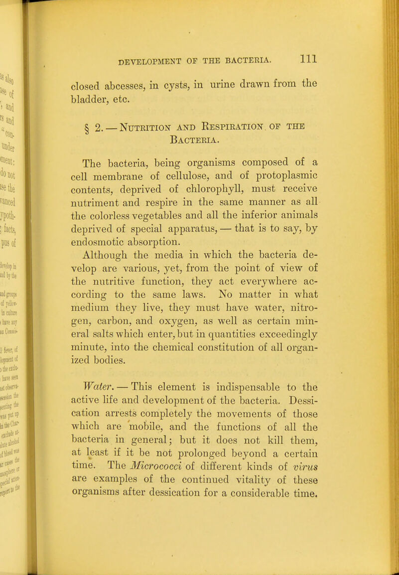closed abcesses, in cysts, in urine drawn from the bladder, etc. § 2. — Nutrition and Respiration of the Bacteria. The bacteria, being organisms composed of a cell membrane of cellulose, and of protoplasmic contents, deprived of chlorophyll, must receive nutriment and respire in the same manner as all the colorless vegetables and all the inferior animals deprived of special apparatus, — that is to say, by endosmotic absorption. Although the media in which the bacteria de- velop are various, yet, from the point of view of the nutritive function, they act everywhere ac- cording to the same laws. No matter in what medium they live, they must have water, nitro- gen, carbon, and oxygen, as well as certain min- eral salts which enter, but in quantities exceedingly minute, into the chemical constitution of all organ- ized bodies. Water. — This element is indispensable to the active life and development of the bacteria. Dessi- cation arrests completely the movements of those which are mobile, and the functions of all the bacteria in general; but it does not kill them, at least if it be not prolonged beyond a certain time. The Micrococci of different kinds of virus are examples of the continued vitality of these organisms after dessication for a considerable time.