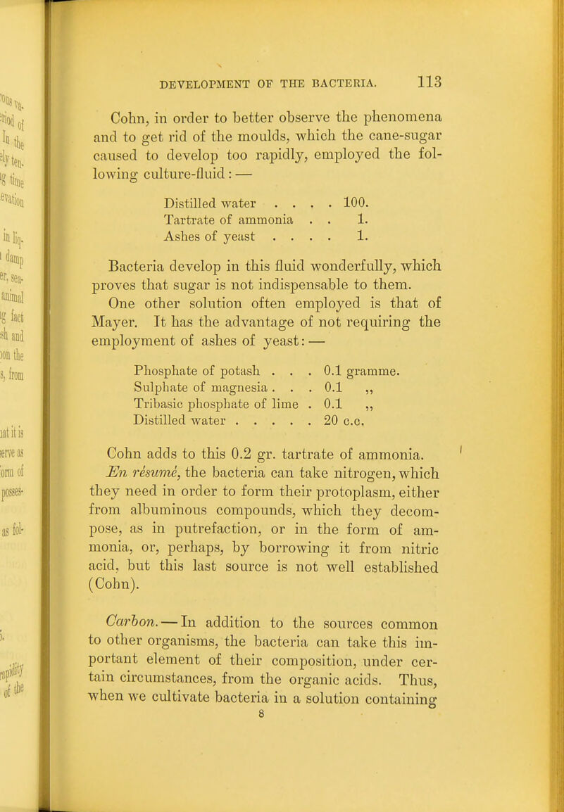 Cohn, in order to better observe the phenomena and to get rid of the moulds, which the cane-sugar caused to develop too rapidly, employed the fol- lowing culture-fluid: — Distilled water .... 100. Tartrate of ammonia . . 1. Ashes of yeast .... 1. Bacteria develop in this fluid wonderfully, which proves that sugar is not indispensable to them. One other solution often employed is that of Mayer. It has the advantage of not requiring the employment of ashes of yeast: — Phosphate of potash ... 0.1 gramme. Sulphate of magnesia. . . 0.1 „ Tribasic phosphate of lime . 0.1 ,, Distilled water 20 c.o. Cohn adds to this 0.2 gr. tartrate of ammonia. En resume, the bacteria can take nitrogen, which they need in order to form their protoplasm, either from albuminous compounds, which they decom- pose, as in putrefaction, or in the form of am- monia, or, perhaps, by borrowing it from nitric acid, but this last source is not well established (Cohn). Carbon. — In addition to the sources common to other organisms, the bacteria can take this im- portant element of their composition, under cer- tain circumstances, from the organic acids. Thus, when we cultivate bacteria in a solution containing 8