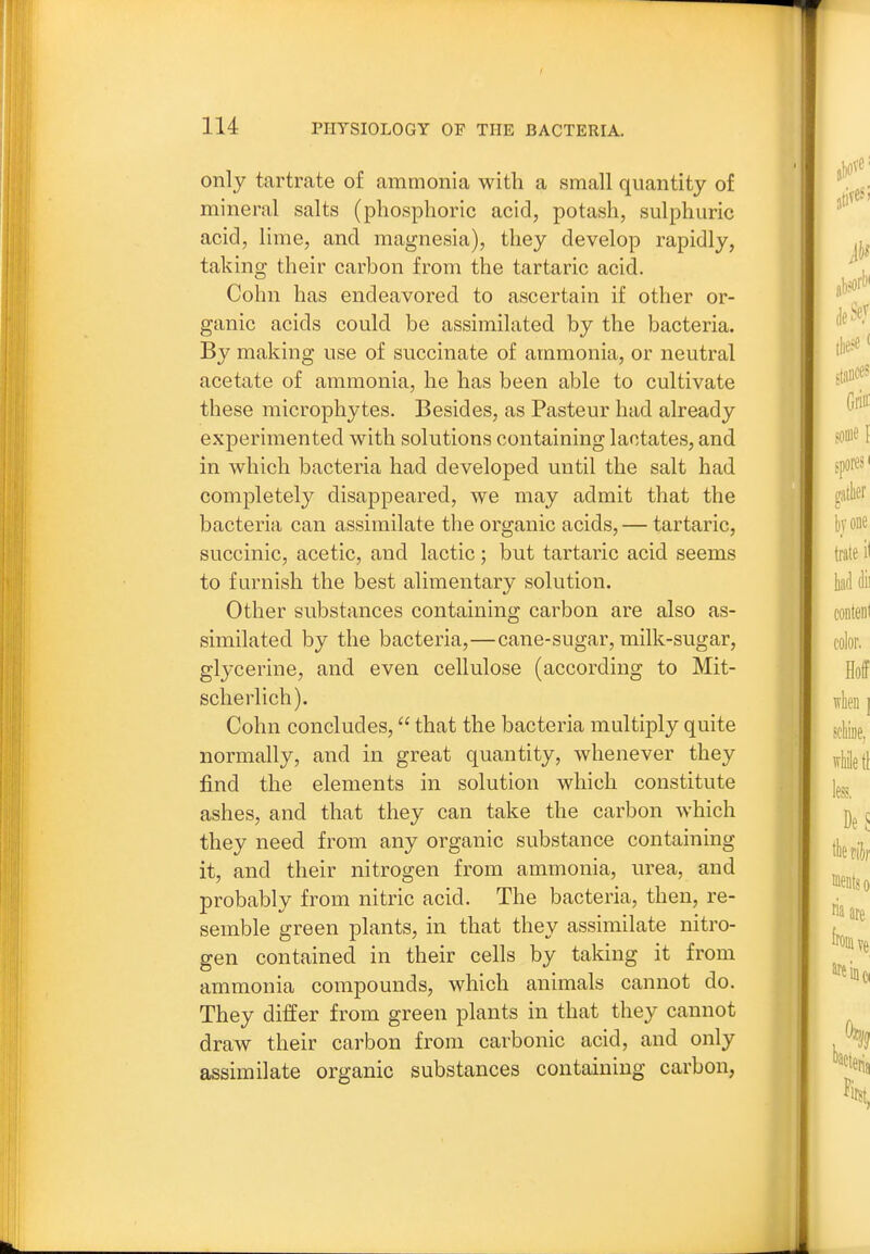 only tartrate of ammonia with a small quantity of mineral salts (phosphoric acid, potash, sulphuric acid, lime, and magnesia), they develop rapidly, taking their carbon from the tartaric acid. Cohn has endeavored to ascertain if other or- ganic acids could be assimilated by the bacteria. By making use of succinate of ammonia, or neutral acetate of ammonia, he has been able to cultivate these microphytes. Besides, as Pasteur had already experimented with solutions containing lactates, and in which bacteria had developed until the salt had completely disappeared, we may admit that the bacteria can assimilate the organic acids, — tartaric, succinic, acetic, and lactic; but tartaric acid seems to furnish the best alimentary solution. Other substances containing carbon are also as- similated by the bacteria,—cane-sugar, milk-sugar, glycerine, and even cellulose (according to Mit- scherlich). Cohn concludes, that the bacteria multiply quite normally, and in great quantity, whenever they find the elements in solution which constitute ashes, and that they can take the carbon which they need from any organic substance containing it, and their nitrogen from ammonia, urea, and probably from nitric acid. The bacteria, then, re- semble green plants, in that they assimilate nitro- gen contained in their cells by taking it from ammonia compounds, which animals cannot do. They differ from green plants in that they cannot draw their carbon from carbonic acid, and only assimilate organic substances containing carbon,