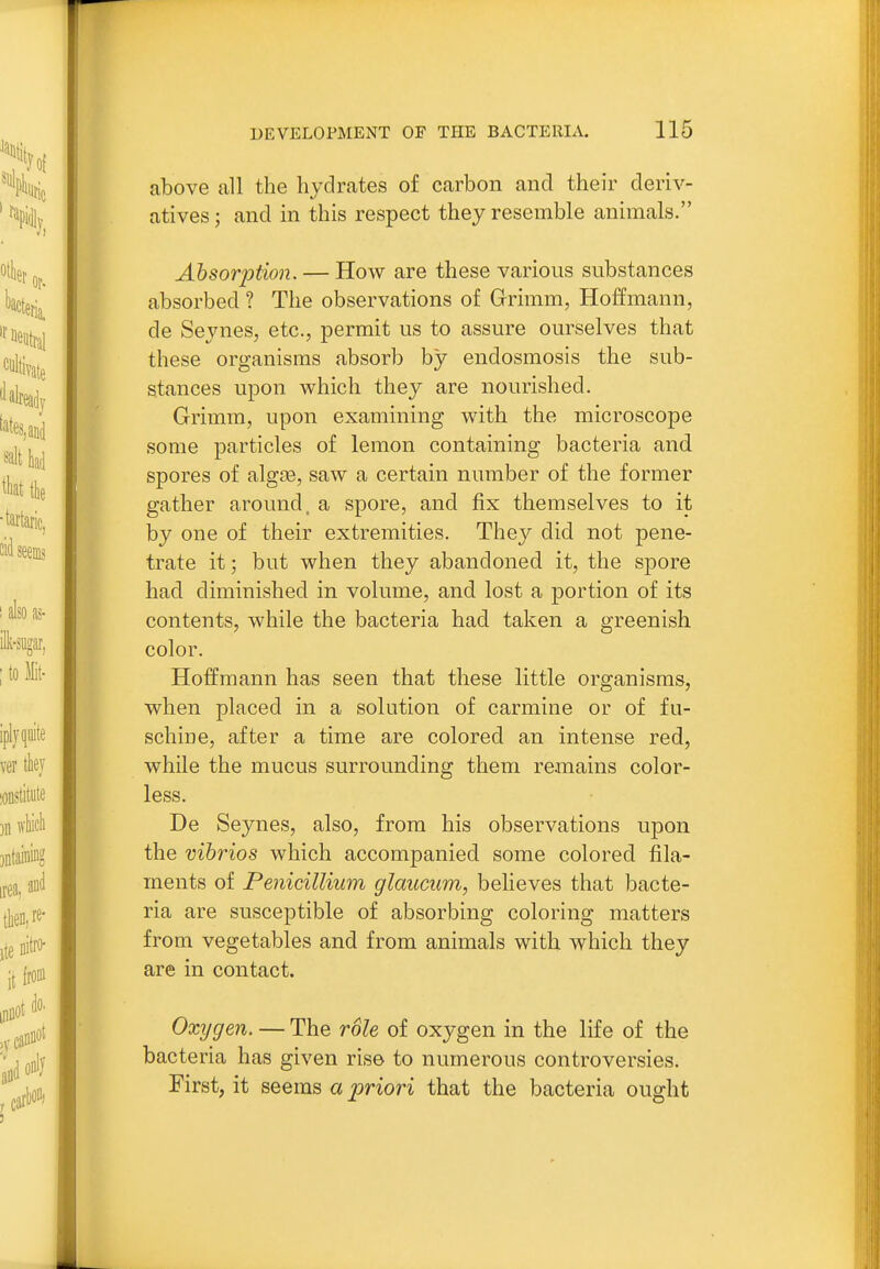 above all the hydrates of carbon and their deriv- atives; and in this respect they resemble animals. Absori^tion. — How are these various substances absorbed ? The observations of Grimm, Hoffmann, de Seynes, etc., permit us to assure ourselves that these organisms absorb by endosmosis the sub- stances upon which they are nourished. Grimm, upon examining with the microscope some particles of lemon containing bacteria and spores of alg£B, saw a certain number of the former gather around, a spore, and fix themselves to it by one of their extremities. They did not pene- trate it; but when they abandoned it, the spore had diminished in volume, and lost a portion of its contents, while the bacteria had taken a greenish color. Hoffmann has seen that these little organisms, when placed in a solution of carmine or of fu- schine, after a time are colored an intense red, while the mucus surrounding them remains color- less. De Seynes, also, from his observations upon the vibrios which accompanied some colored fila- ments of Penicillium glaucum, believes that bacte- ria are susceptible of absorbing coloring matters from vegetables and from animals with which they are in contact. Oxygen. — The role of oxygen in the life of the bacteria has given rise to numerous controversies. First, it seems aj^riori that the bacteria ought
