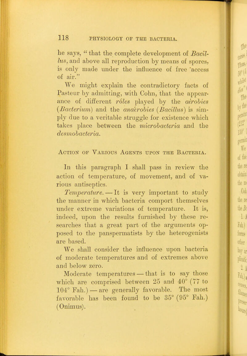 he says,  that the complete development of Bacil- lus, and above all reproduction by means of spores, is only made under the influence of free 'access of air. We might explain the contradictory facts of Pasteur by admitting, with Cohn, that the appear- ance of different roles played by the aerohies {Bacterium) and the anaerobies [Bacillus) is sim- ply due to a veritable struggle for existence which takes place between the microhacteria and the desmohacteria. Action op Various Agents upon the Bacteria. In this paragraph I shall pass in review the action of temperature, of movement, and of va- rious antiseptics. Temperature. — It is very important to study the manner in which bacteria comport themselves under extreme variations of temperature. It is, indeed, upon the results furnished by these re- searches that a great jDart of the arguments op- posed to the panspermatists by the heterogenists are based. We shall consider the influence upon bacteria of moderate temperatures and of extremes above and below zero. Moderate temperatures — that is to say those which are comprised between 25 and 40° (77 to 104° Fah.) — are generally favorable. The most favorable has been found to be 35° (95° Fah.) (Onimus).