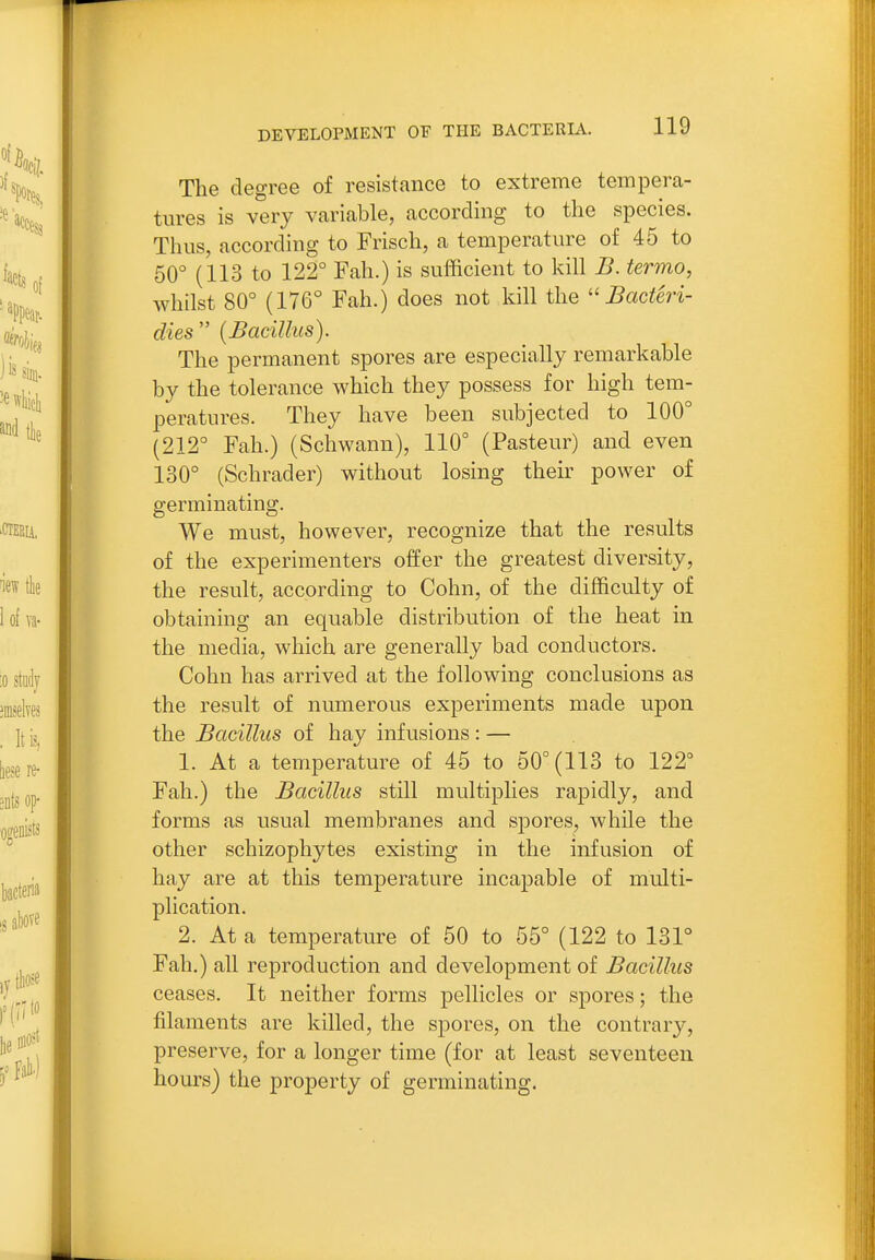 The degree of resistance to extreme tempera- tures is very variable, according to the species. Thus, according to Frisch, a temperature of 45 to 50° (113 to 122° Fah.) is sufficient to kill B. termo, whilst 80° (176° Fah.) does not kill the  Bacteri- dies {Bacillus). The permanent spores are especially remarkable by the tolerance which they possess for high tem- peratures. They have been subjected to 100° (212° Fah.) (Schwann), 110° (Pasteur) and even 130° (Schrader) without losing their power of germinating. We must, however, recognize that the results of the experimenters offer the greatest diversity, the result, according to Cohn, of the difficulty of obtaining an equable distribution of the heat in the media, which are generally bad conductors. Cohn has arrived at the following conclusions as the result of numerous experiments made upon the Bacillus of hay infusions : — 1. At a temperature of 45 to 50° (113 to 122° Fah.) the Bacillus still multiplies rapidly, and forms as usual membranes and sjjores, while the other schizophytes existing in the infusion of hay are at this temperature incapable of multi- plication. 2. At a temperature of 50 to 55° (122 to 131° Fah.) all reproduction and development of Bacillus ceases. It neither forms pellicles or spores; the filaments are killed, the spores, on the contrary, preserve, for a longer time (for at least seventeen hours) the property of germinating.