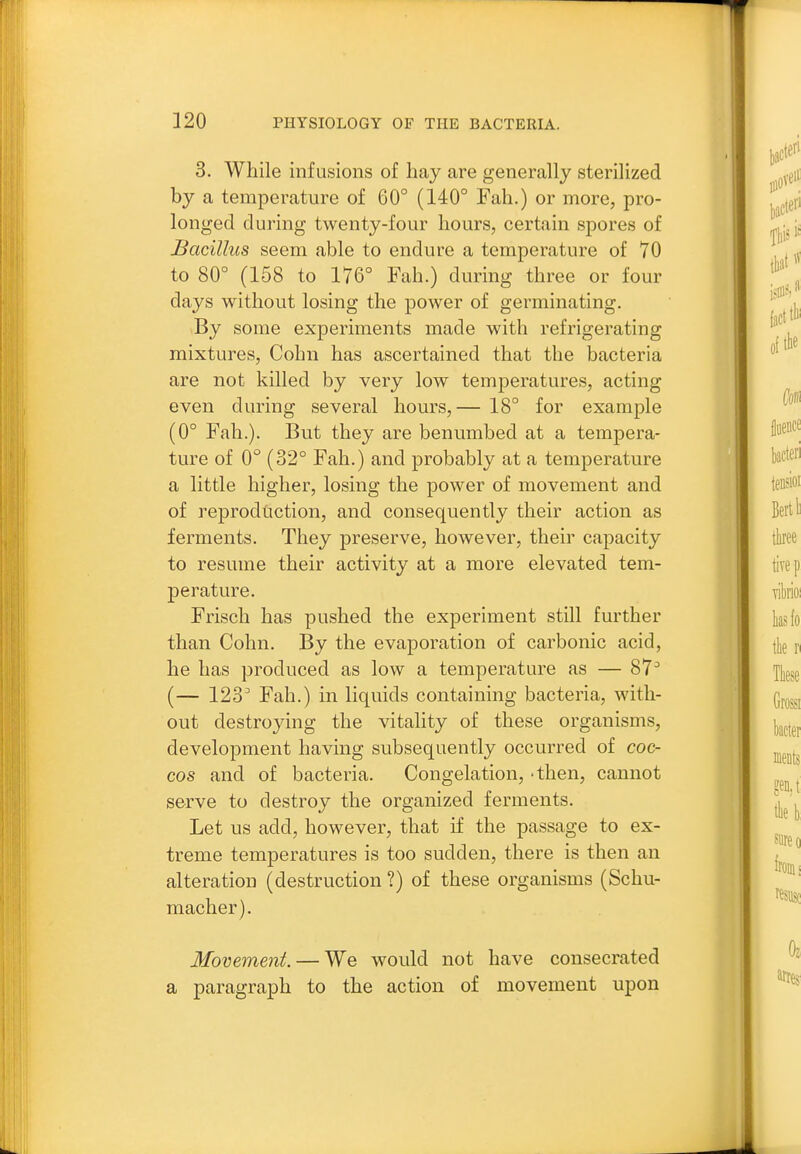 3. While infusions of hay are generally sterilized by a temperature of 60° (140° Fah.) or more, pro- longed during twenty-four hours, certain spores of Bacillus seem able to endure a temperature of 70 to 80° (158 to 176° Fah.) during three or four days without losing the power of germinating. By some experiments made with refrigerating mixtures, Cohn has ascertained that the bacteria are not killed by very low temperatures, acting even during several hours,— 18° for example (0° Fah.). But they are benumbed at a tempera- ture of 0° (32° Fah.) and probably at a temperature a little higher, losing the power of movement and of reproduction, and consequently their action as ferments. They preserve, however, their capacity to resume their activity at a more elevated tem- perature. Frisch has pushed the experiment still further than Cohn. By the evaporation of carbonic acid, he has produced as low a temperature as — 87^ (— 123^ Fah.) in liquids containing bacteria, with- out destroying the vitality of these organisms, development having subsequently occurred of coc- cos and of bacteria. Congelation, -then, cannot serve to destroy the organized ferments. Let us add, however, that if the passage to ex- treme temperatures is too sudden, there is then an alteration (destruction ?) of these organisms (Schu- macher). Movement. — We would not have consecrated a paragraph to the action of movement upon