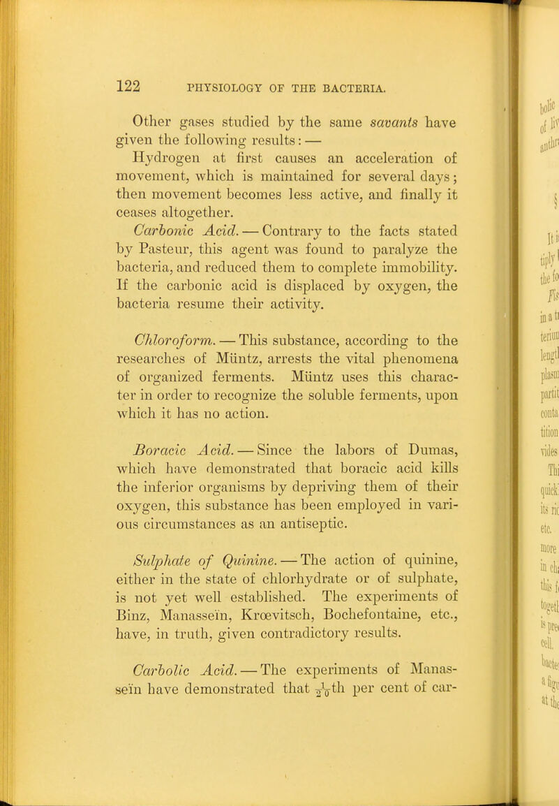 Other gases studied by the same savants have given the following results: — Hydrogen at first causes an acceleration of movement, which is maintained for several days; then movement becomes less active, and finally it ceases altoorether. Carbonic Acid. — Contrary to the facts stated by Pasteur, this agent was found to paralyze the bacteria, and reduced them to complete immobility. If the carbonic acid is displaced by oxygen, the bacteria resume their activity. Chloroform. — This substance, according to the researches of Miintz, arrests the vital phenomena of organized ferments. Miintz uses this charac- ter in order to recognize the soluble ferments, upon which it has no action. Boracic Acid. — Since the labors of Dumas, which have demonstrated that boracic acid kills the inferior organisms by depriving them of their oxygen, this substance has been employed in vari- ous circumstances as an antiseptic. Sulpliate of Quinine. — The action of quinine, either in the state of chlorhydrate or of sulphate, is not yet well established. The experiments of Binz, Manassein, Kroevitsch, Bochefontaine, etc., have, in truth, given contradictory results. Carholic Acid. — The experiments of Manas- sein have demonstrated that ^\th. per cent of car-