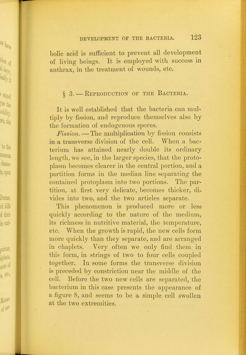 bolic acid is sufficient to prevent all development of living beings. It is employed with success in anthrax, in the treatment of wounds, etc. § 3. — Repeoduction of the Bacteria. It is well established that the bacteria can mul- tiply by fission, and reproduce themselves also by the formation of endogenous spores. Fission.—The multiplication by fission consists in a transverse division of the cell. When a bac- terium has attained nearly double its ordinary length, we see, in the larger species, that the proto- plasm becomes clearer in the central portion, and a partition forms in the median line separating the contained protoplasm into two portions. The par- tition, at first very delicate, becomes thicker, di- vides into two, and the two articles separate. This phenomenon is produced more or less quickly according to the nature of the medium, its richness in nutritive material, the temperature, etc. When the groAvth is rapid, the new cells form more quickly than they separate, and are arranged in chaplets. Very often we only find them in this form, in strings of two to four cells coupled together. In some forms the transverse division is preceded by constriction near the middle of the cell. Before the two new cells are separated, the bacterium in this case presents the appearance of a figure 8, and seems to be a simple cell swollen at the two extremities.