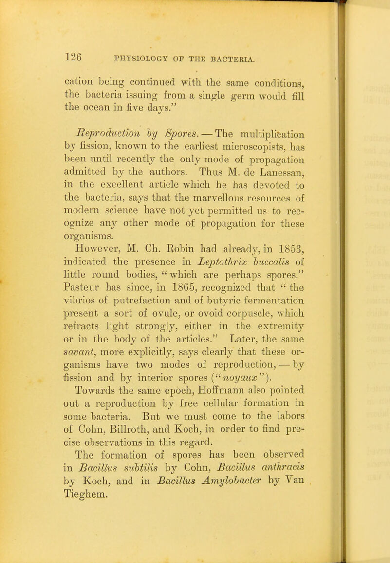 cation being continued with the same conditions, the bacteria issuing from a single germ would fill the ocean in five days. Reproduction hy Spores. — The multiplication by fission, known to the earliest microscopists, has been until recently the only mode of propagation admitted by the authors. Thus M. de Lanessan, in the excellent article which he has devoted to the bacteria, says that the marvellous resources of modern science have not yet permitted us to rec- ognize any other mode of propagation for these organisms. However, M. Ch. Robin had already, in 1853, indicated the presence in Leptothrix buccalis of little round bodies, which are perhaps spores. Pasteur has since, in 1865, recognized that  the vibrios of putrefaction and of butyric fermentation present a sort of ovule, or ovoid corpuscle, which refracts light strongly, either in the extremity or in the body of the articles. Later, the same savant, more explicitly, says clearly that these or- ganisms have two modes of reproduction, — by fission and by interior spores {noyaicx). Towards the same epoch, Hoffmann also pointed out a reproduction by free cellular formation in some bacteria. But we must come to the labors of Cohn, Billroth, and Koch, in order to find pre- cise observations in this regard. The formation of spores has been observed in Bacillus suhtilis by Cohn, Bacillus anihracis by Koch, and in Bacillus Amylolacter by Van Tieghem.