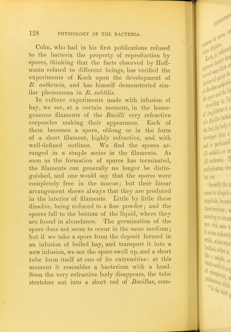 Cohn, who had in his first pubhcations refused to the bacteria the property of reproduction by- spores, thinking that the facts observed by Hoff- mann rehited to different beings, has verified the experiments of Koch upon the development of B. anthracis, and has himself demonstrated sim- ilar phenomena in B. subtilis. In culture experiments made with infusion of hay, we see, at a certain moment, in the homo- geneous filaments of the Bacilli very refractive corpuscles making their appearance. Each of them becomes a spore, oblong or in the form of a short filament, highly refractive, and. with well-defined outlines. We find the spores ar- ranged in a sim])le series in the filaments. As soon as the formation of spores has terminated, the filaments can generally no longer be distin- guished, and one would say that the spores were completely free in the mucus; but their linear arrangement shows always that they are produced in the interior of filaments. Little by little these dissolve, being reduced to a fine powder; and the spores fall to the bottom of the liquid, where they are found in abundance. The germination of the spore does not seem to occur in the same medium; but if we take a spore from the deposit formed in an infusion of boiled hay, and transport it into a new infusion, we see the spore swell up, and a short tube form itself at one of its extremities: at this moment it resembles a bacterium with a head. Soon the very refractive body disappears, the tube stretches out into a short rod of Bacillus, com-