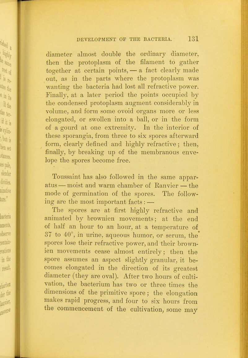 diameter almost double the ordinary diameter, then the protoplasm of the filament to gather together at certain points, — a fact clearly made out, as in the parts where the protoplasm was wanting the bacteria had lost all refractive power. Finally, at a later period the points occupied by the condensed protoplasm augment considerably in volume, and form some ovoid organs more or less elongated, or swollen into a ball, or in the form of a gourd at one extremity. In the interior of these sporangia, from three to six sjDores afterward form, clearly defined and highly refractive; then, finally, by breaking up of the membranous enve- lope the spores become free. Toussaint has also followed in the same appar- atus — moist and warm chamber of Ranvier — the mode of germination of the spores. The follow- ing are the most important facts : — The spores are at first highly refractive and animated by brownien movements; at the end of half an hour to an hour, at a temperature of 37 to 40°, in urine, aqueous humor, or serum, the spores lose their refractive power, and their brown- ien movements cease almost entirely; then the spore assumes an aspect slightly granular, it be^ comes elongated in the direction of its greatest diameter (they are oval). After two hours of culti- vation, the bacterium has two or three times the dimensions of the primitive spore; the elongation makes rapid progress, and four to six hours from the commencement of the cultivation, some may