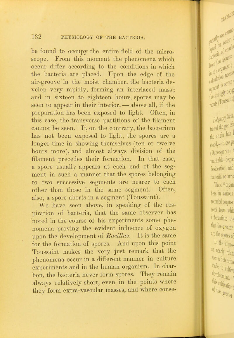 be found to occupy the entire field of the micro- scope. From this moment the phenomena which occur differ according to the conditions in which the bacteria are placed. Upon the edge of the air-groove in the moist chamber, the bacteria de- velop very rapidly, forming an interlaced mass; and in sixteen to eighteen hours, spores may be seen to appear in their interior, — above all, if the preparation has been exposed to light. Often, in this case, the transverse partitions of the filament cannot be seen. If, on the contrary, the bacterium has not been exposed to light, the spores are a longer time in showing themselves (ten or twelve hours more), and almost always division of the filament precedes their formation. In that case, a spore usually appears at each end of the seg- ment in such a manner that the spores belonging to two successive segments are nearer to each other than those in the same segment. Often, also, a spore aborts in a segment (Toussaint). We have seen above, in speaking of the res- piration of bacteria, that the same observer has noted in the course of his experiments some phe- nomena proving the evident influence of oxygen upon the development of Bacillus. It is the same for the formation of spores. And upon this point Toussaint makes the very just remark that the phenomena occur in a different manner in culture experiments and in the human organism. In char- bon, the bacteria never form spores. They remain always relatively short, even in the points where they form extra-vascular masses, and where conse-