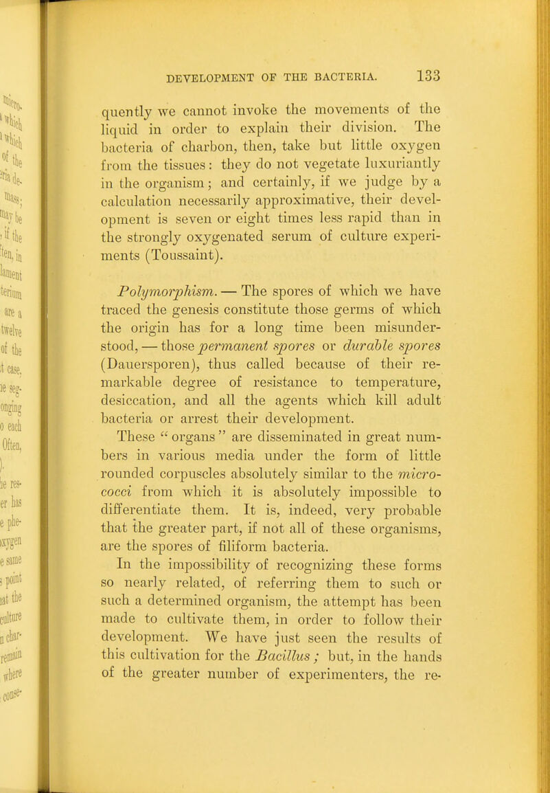 quently we cannot invoke the movements of the liquid in order to explain their division. The bacteria of charbon, then, take but little oxygen from the tissues: they do not vegetate luxuriantly in the organism; and certainly, if we judge by a calculation necessarily approximative, their devel- opment is seven or eight times less rapid than in the strongly oxygenated serum of culture experi- ments (Toussaint). Polymorphism. — The spores of which we have traced the genesis constitute those germs of which the orisrin has for a long time been misunder- stood, — thofie pe7'mane7it spores or durable spores (Dauersporen), thus called because of their re- markable degree of resistance to temperature, desiccation, and all the agents which kill adult bacteria or arrest their development. These  organs  are disseminated in great num- bers in various media under the form of little rounded corpuscles absolutely similar to the micro- cocci from which it is absolutely impossible to differentiate them. It is, indeed, very probable that the greater part, if not all of these organisms, are the spores of filiform bacteria. In the impossibility of recognizing these forms so nearly related, of referring them to such or such a determined organism, the attempt has been made to cultivate them, in order to follow their development. We have just seen the results of this cultivation for the Bacillus ; but, in the hands of the greater number of experimenters, the re-