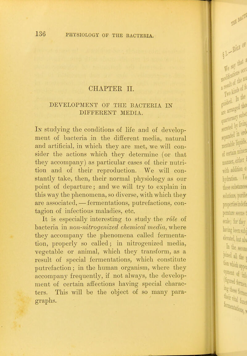 CHAPTER II. DEVELOPMENT OF THE BACTEKIA IN DIFFERENT MEDIA. In studying the conditions of life and of develop- ment of bacteria in the different media, natural and artificial, in which they are met, we will con- sider the actions which they determine (or that they accompany) as particular cases of their nutri- tion and of their reproduction. We will con- stantly take, then, their normal physiology as onr point of departure; and we will try to explain in this way the phenomena, so diverse, with which they are associated, — fermentations, putrefactions, con- tagion of infectious maladies, etc. It is especially interesting to study the role of bacteria in non-nitrogenized chemical media, where they accompany the phenomena called fermenta- tion, properly so called; in nitrogenized media, vegetable or animal, which they transform, as a result of special fermentations, which constitute putrefaction; in the human organism, where they accompany frequently, if not always, the develop- ment of certain affections having special charac- ters. This will be the object of so many para- graphs.