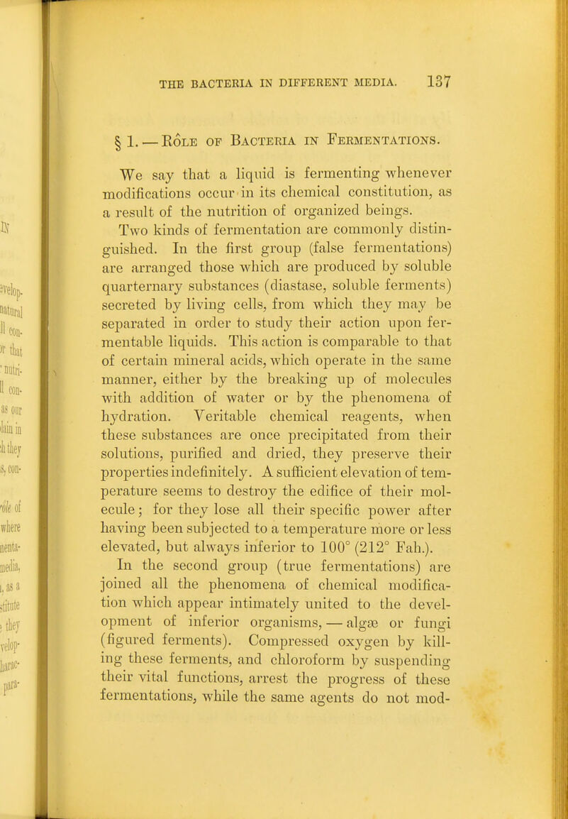 § 1. — EoLE OF Bacteria in Fermentations. We say that a liquid is fermenting whenever modifications occur in its chemical constitution, as a result of the nutrition of organized beings. Two kinds of fermentation are commonly distin- guished. In the first group (false fermentations) are arranged those which are produced by soluble quarternary substances (diastase, soluble ferments) secreted by living cells, from which they may be separated in order to study their action upon fer- mentable liquids. This action is comparable to that of certain mineral acids, which operate in the same manner, either by the breaking up of molecules with addition of water or by the phenomena of hydration. Veritable chemical reagents, when these substances are once precipitated from their solutions, purified and dried, they preserve their properties indefinitely. A sufficient elevation of tem- perature seems to destroy the edifice of their mol- ecule ', for they lose all their specific power after having been subjected to a temperature more or less elevated, but always inferior to 100° (212° Fah.). In the second group (true fermentations) are joined all the phenomena of chemical modifica- tion which appear intimately united to the devel- opment of inferior organisms, — alg£e or fungi (figured ferments). Compressed oxygen by kill- ing these ferments, and chloroform by suspending their vital functions, arrest the progress of these fermentations, while the same agents do not mod-