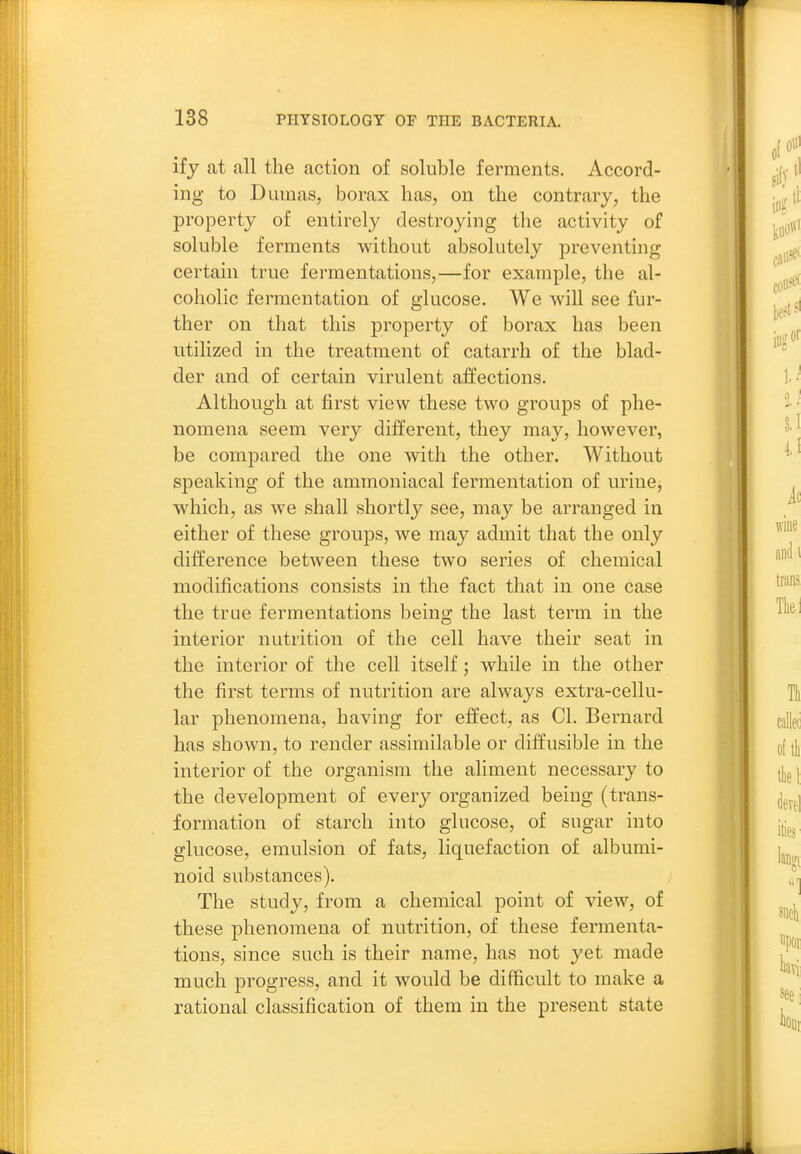 if J at all the action of soluble ferments. Accord- ing to Dumas, borax has, on the contrary, the property of entirely destroying the activity of soluble ferments without absolutely preventing certain true fermentations,—for example, the al- coholic fermentation of glucose. We will see fur- ther on that this property of borax has been utilized in the treatment of catarrh of the blad- der and of certain virulent affections. Although at first view these two groups of phe- nomena seem very different, they may, however, be compared the one with the other. Without speaking of the ammoniacal fermentation of urine, which, as we shall shortly see, may be arranged in either of these groups, we may admit that the only difference between these two series of chemical modifications consists in the fact that in one case the true fermentations being the last term in the interior nutrition of the cell have their seat in the interior of the cell itself; while in the other the first terms of nutrition are always extra-cellu- lar phenomena, having for effect, as CI. Bernard has shown, to render assimilable or diffusible in the interior of the organism the aliment necessary to the development of every organized being (trans- formation of starch into glucose, of sugar into glucose, emulsion of fats, liquefaction of albumi- noid substances). The study, from a chemical point of view, of these phenomena of nutrition, of these fermenta- tions, since such is their name, has not yet made much progress, and it would be difficult to make a rational classification of them in the present state