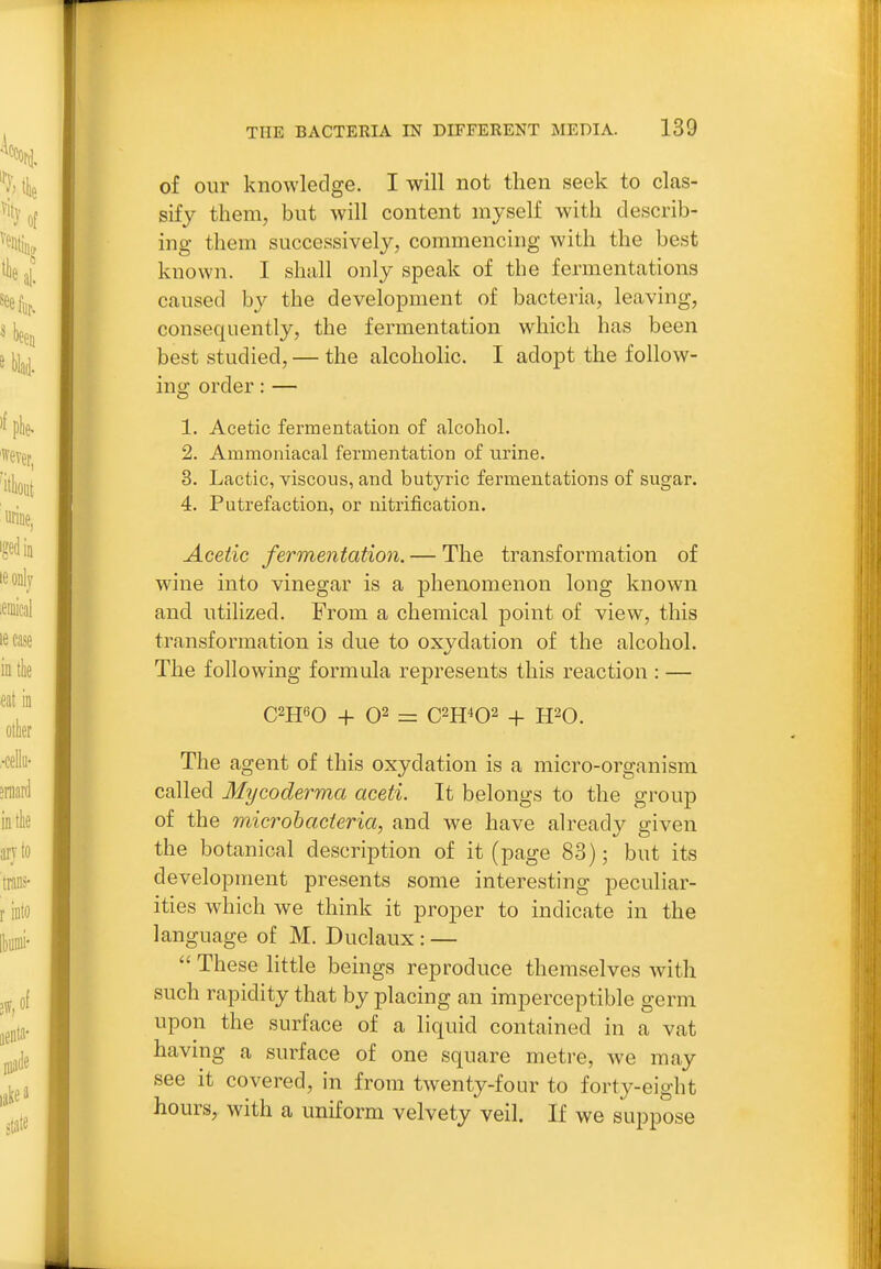 of our knowledge. I will not then seek to clas- sify them, but will content myself with describ- ing them successively, commencing with the best known. I shall only speak of the fermentations caused by the development of bacteria, leaving, consequently, the fermentation which has been best studied, — the alcoholic. I adopt the follow- ing order: — 1. Acetic fermentation of alcohol. 2. Ammoniacal fermentation of urine. 3. Lactic, viscous, and butyric fermentations of sugar. 4. Putrefaction, or nitrification. Acetic fermentation. — The transformation of wine into vinegar is a phenomenon long known and utilized. From a chemical point of view, this transformation is due to oxydation of the alcohol. The following formula represents this reaction : — C2H60 + 02 = C2H402 + H20. The agent of this oxydation is a micro-organism called Mycoderma aceti. It belongs to the group of the microhacteria, and we have already given the botanical description of it (page 83); but its development presents some interesting peculiar- ities which we think it proper to indicate in the language of M. Duclaux : —  These little beings reproduce themselves with such rapidity that by placing an imperceptible germ upon the surface of a liquid contained in a vat having a surface of one square metre, we may see it covered, in from twenty-four to forty-eight hours, with a uniform velvety veil. If we suppose
