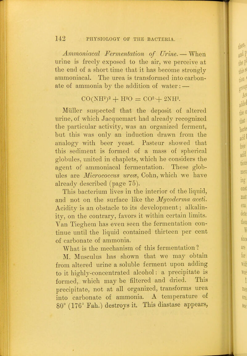 Ammoniacal Fermentation of Urine. — When urine is freely exposed to the air, we perceive at the end of a short time that it has become strongly ammoniacal. The urea is transformed into carbon- ate of ammonia by the addition of water: — CO(NH2)2 -j. H20 = C02 + 2NH3. Miiller suspected that the deposit of altered urine, of which Jacquemart had already recognized the particular activity, was an organized ferment, but this was only an induction drawn from the analogy with beer yeast. Pasteur showed that this sediment is formed of a mass of spherical globules, united in chaplets, which he considers the agent of ammoniacal fermentation. These glob- ules are Micrococcus urece, Cohn, which we have already described (page 75). This bacterium lives in the interior of the liquid, and not on the surface like the Mycoderma aceti. Acidity is an obstacle to its development; alkalin- ity, on the contrary, favors it within certain limits. Van Tieghem has even seen the fermentation con- tinue until the liquid contained thirteen per cent of carbonate of ammonia. What is the mechanism of this fermentation ? M. Musculus has shown that we may obtain from altered urine a soluble ferment upon adding to it highly-concentrated alcohol: a precipitate is formed, which may be filtered and dried. This precipitate, not at all organized, transforms urea into carbonate of ammonia. A temperature of 80° (176° Fah.) destroys it. This diastase appears,