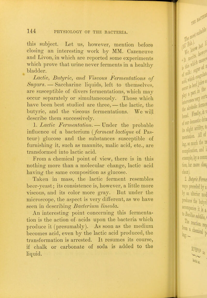 this subject. Let us, however, mention before closing an interesting work by MM. Cazeneuve and Livon, in which are reported some experiments which prove that urine never ferments in a healthy bladder. Lactic, Butyric, and Viscous Fermentations of Sugars. — Saccharine liquids, left to themselves, are susceptible of divers fermentations, which may occur separately or simultaneously. Those which have been best studied are three, — the lactic, the butyric, and the viscous fermentations. We will describe them successively. 1. Lactic Fermentation. — Under the probable influence of a bacterium [ferment lactique of Pas- teur) glucose and the substances susceptible of furnishing it, such as mannite, malic acid, etc., are transformed into lactic acid. From a chemical point of view, there is in this nothing more than a molecular change, lactic acid having the same composition as glucose. Taken in mass, the lactic ferment resembles beer-yeast; its consistence is, however, a little more viscous, and its color more gray. But under the microscope, the aspect is very different, as w^e have seen in describing Bacterium lineola. An interesting point concerning this fermenta- tion is the action of - acids upon the bacteria which produce it (presumably). As soon as the medium iDccomes acid, even by the lactic acid produced, the transformation is arrested. It resumes its course, if chalk or carbonate of soda is added to the liquid.