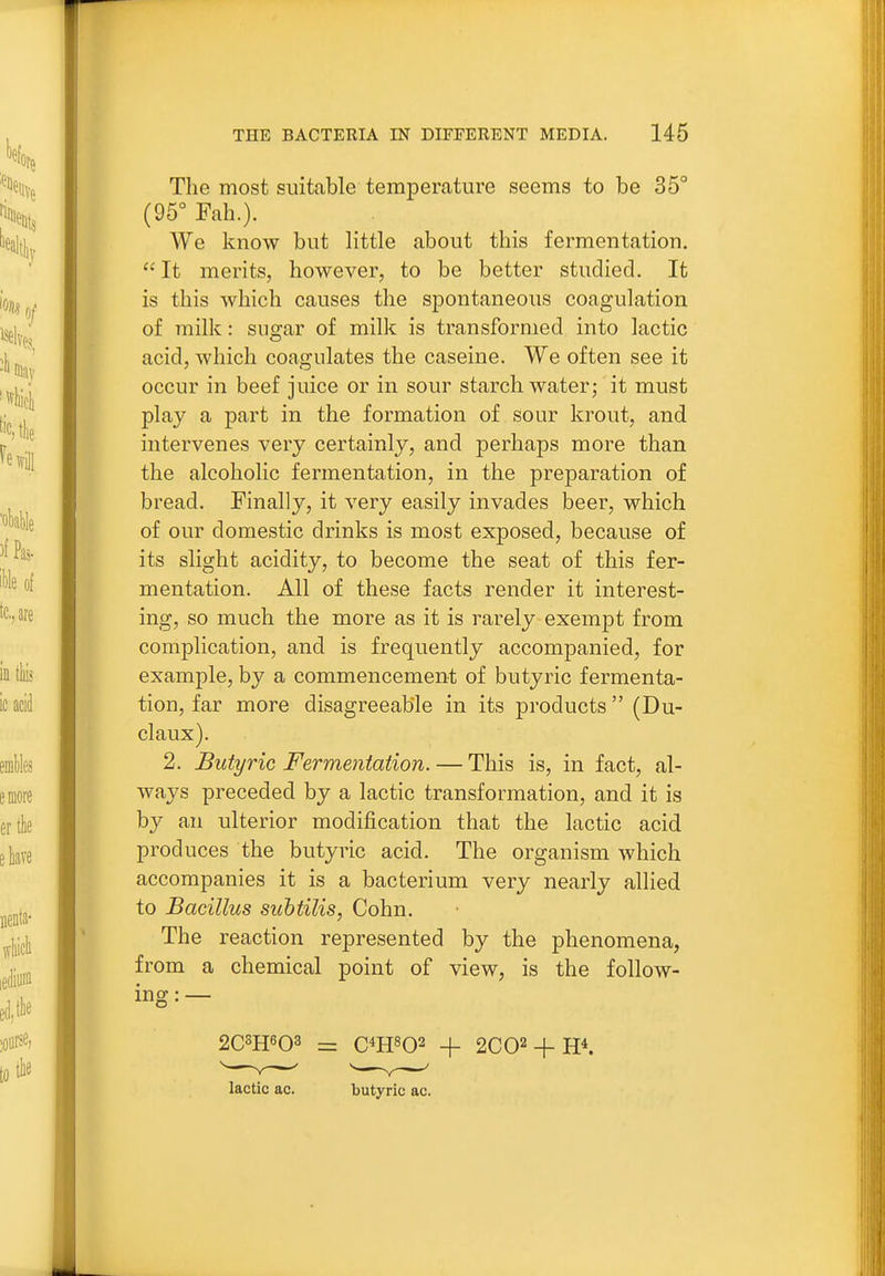 The most suitable temperature seems to be 35° (95° Fah.). We know but little about this fermentation. It merits, however, to be better studied. It is this which causes the spontaneous coagulation of milk: sus-ar of milk is transformed into lactic acid, which coagulates the caseine. We often see it occur in beef juice or in sour starch water; it must play a part in the formation of sour krout, and intervenes very certainly, and perhaps more than the alcoholic fermentation, in the preparation of bread. Finally, it very easily invades beer, which of our domestic drinks is most exposed, because of its slight acidity, to become the seat of this fer- mentation. All of these facts render it interest- ing, so much the more as it is rarely exempt from complication, and is frequently accompanied, for example, by a commencement of butyric fermenta- tion, far more disagreeable in its products (Du- el aux). 2. Butyric Fermentation. — This is, in fact, al- ways preceded by a lactic transformation, and it is by an ulterior modification that the lactic acid produces the butyric acid. The organism which accompanies it is a bacterium very nearly allied to Bacillus suhtilis, Cohn. The reaction represented by the phenomena, from a chemical point of view, is the follow- ing: — lactic ac. butyric ac.