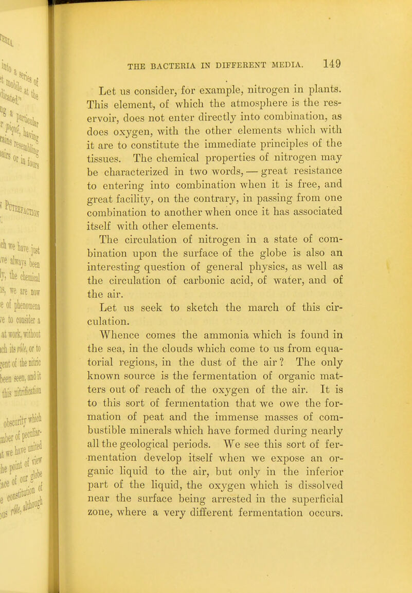 Let US consider, for example, nitrogen in plants. This element, of which the atmosphere is the res- ervoir, does not enter directly into combination, as does oxygen, with the other elements which with it are to constitute the immediate principles of the tissues. The chemical properties of nitrogen may be characterized in two words, — great resistance to entering into combination when it is free, and great facility, on the contrary, in passing from one combination to another when once it has associated itself with other elements. The circulation of nitrogen in a state of com- bination upon the surface of the globe is also an interesting question of general physics, as well as the circulation of carbonic acid, of water, and of the air. Let us seek to sketch the march of this cir- culation. Whence comes the ammonia which is found in the sea, in the clouds which come to us from equa- torial regions, in the dust of the air ? The only known source is the fermentation of organic mat- ters out of reach of the oxygen of the air. It is to this sort of fermentation that we owe the for- mation of peat and the immense masses of com- bustible minerals which have formed during nearly all the geological periods. We see this sort of fer- mentation develop itself when we expose an or- ganic liquid to the air, but only in the inferior part of the liquid, the oxygen ^yhich is dissolved near the surface being arrested in the superficial zone, where a very different fermentation occurs.