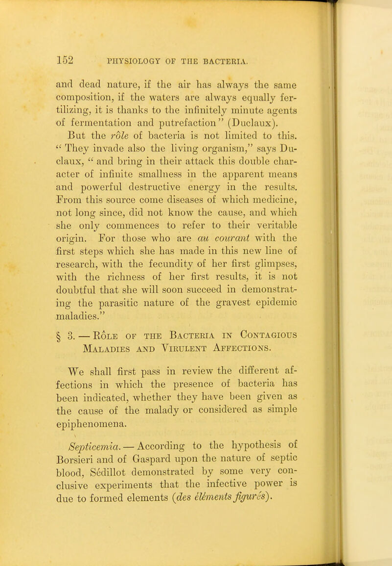 and dead nature, if the air has always the same composition, if the waters are always equally fer- tilizing, it is thanks to the infinitely minute agents of fermentation and putrefaction  (Duclaux). But the role of bacteria is not limited to this. They invade also the living organism, says Du- claux,  and bring in their attack this double char- acter of infinite smallness in the apparent means and powerful destructive energy in the results. From this source come diseases of which medicine, not long since, did not know the cause, and which she only commences to refer to their veritable origin. For those who are au courant with the first steps which she has made in this new line of research, with the fecundity of her first glimpses, with the richness of her first results, it is not doubtful that she will soon succeed in demonstrat- ing the parasitic nature of the gravest epidemic maladies. ^3, EOLE OF THE BaCTERIA IN CONTAGIOUS Maladies and Virulent Affections. We shall first pass in review the different af- fections in which the presence of bacteria has been indicated, whether they have been given as the cause of the malady or considered as simple epiphenomena. Septicemia. — According to the hypothesis of Borsieri and of Gaspard upon the nature of septic blood, Sedillot demonstrated by some very con- clusive experiments that the infective power is due to formed elements {des eUments figures).