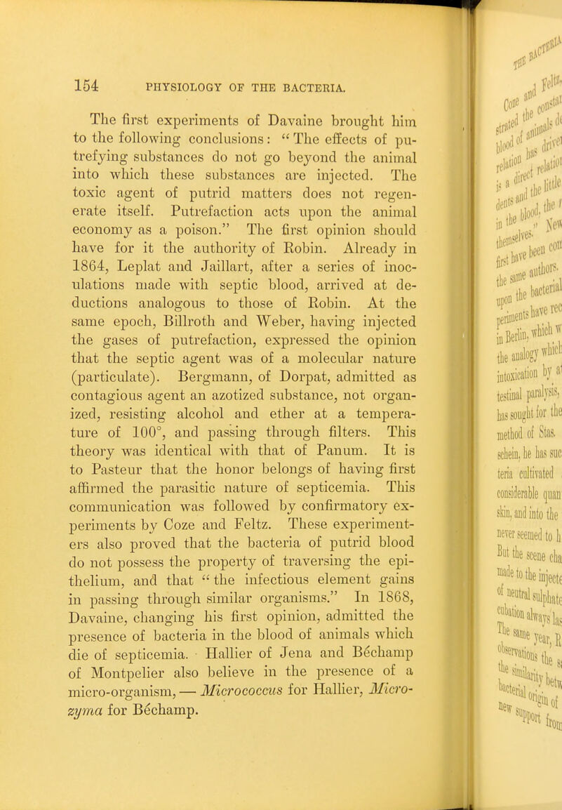 The first experiments of Davaine brought him to the following conclusions: The effects of pu- trefying substances do not go beyond the animal into which these substances are injected. The toxic agent of putrid matters does not regen- erate itself. Putrefaction acts upon the animal economy as a poison. The first opinion should have for it the authority of Robin. Already in 1864, Leplat and Jaillart, after a series of inoc- ulations made with septic blood, arrived at de- ductions analogous to those of Robin. At the same epoch, Billroth and Weber, having injected the gases of putrefaction, expressed the opinion that the septic agent was of a molecular nature (particulate). Bergmann, of Dorpat, admitted as contagious agent an azotized substance, not organ- ized, resisting alcohol and ether at a tempera- ture of 100°, and passing through filters. This theory was identical with that of Panum. It is to Pasteur that the honor belongs of having first affirmed the parasitic nature of septicemia. This communication was followed by confirmatory ex- periments by Coze and Feltz. These experiment- ers also proved that the bacteria of putrid blood do not possess the property of traversing the epi- thelium, and that the infectious element gains in passing through similar organisms. In 1868, Davaine, changing his first opinion, admitted the presence of bacteria in the blood of animals which die of septicemia. Hallier of Jena and Bechamp of Montpelier also believe in the presence of a micro-organism, — Micrococcus for HalHer, Micro- zyma for Bechamp.
