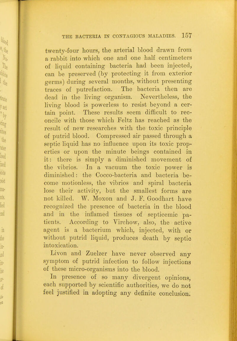 twenty-four hours, the arterial blood drawn from a rabbit into which one and one half centimeters of liquid containing bacteria had been injected, can be preserved (by protecting it from exterior germs) during several months, without presenting traces of putrefaction. The bacteria then are dead in the living organism. Nevertheless, the living blood is powerless to resist beyond a cer- tain point. These results seem difficult to rec- oncile with those which Feltz has reached as the result of new researches with the toxic principle of putrid blood. Compressed air passed through a septic liquid has no influence upon its toxic prop- erties or upon the minute beings contained in it: there is simply a diminished movement of the vibrios. In a vacuum the toxic power is diminished: the Cocco-bacteria and bacteria be- come motionless, the vibrios and spiral bacteria lose their activity, but the smallest forms are not killed. W. Moxon and J. F. Goodhart have recognized the presence of bacteria in the blood and in the inflamed tissues of septicemic pa- tients. According to Virchow, also, the active agent is a bacterium which, injected, with or without putrid liquid, produces death by septic intoxication. Livon and Zuelzer have never observed any symptom of putrid infection to follow injections of these micro-organisms into the blood. In presence of so many divergent opinions, each supported by scientific authorities, we do not feel justified in adopting any definite conclusion.