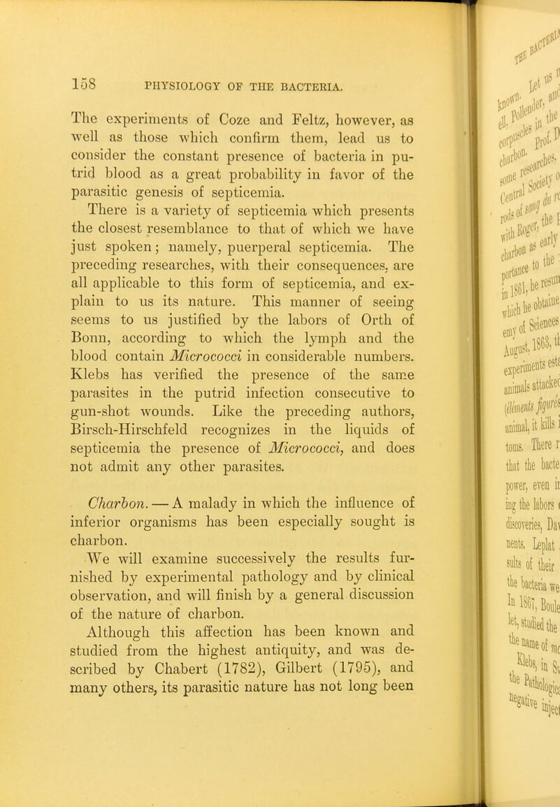 The experiments of Coze and Feltz, however, as well as those which confirm them, lead us to consider the constant presence of bacteria in pu- trid blood as a great probability in favor of the parasitic genesis of septicemia. There is a variety of septicemia which presents the closest resemblance to that of which we have just spoken; namely, puerperal septicemia. The preceding researches, with their consequences, are all applicable to this form of septicemia, and ex- plain to us its nature. This manner of seeing seems to us justified by the labors of Orth of Bonn, according to which the lymph and the blood contain Micrococci in considerable numbers. Klebs has verified the presence of the same j)arasites in the putrid infection consecutive to gun-shot wounds. Like the preceding authors, Birsch-Hirschfeld recognizes in the liquids of septicemia the presence of Micrococci, and does not admit any other parasites. Charhon. — A malady in which the influence of inferior organisms has been especially sought is charbon. We will examine successively the results fur- nished by experimental pathology and by clinical observation, and will finish by a general discussion of the nature of charbon. Although this affection has been known and studied from the highest antiquity, and was de- scribed by Chabert (1782), Gilbert (1795), and many others, its parasitic nature has not long been